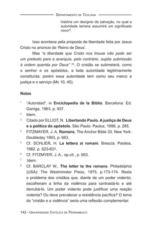 DEPARTAMENTO DE TEOLOGIA
                        história um desígnio de salvação, no qual a
                        autoridade terrena assumirá um signiﬁcado
                        novo28.


        Isso acontece pela proposta de liberdade feita por Jesus
Cristo no anúncio do ‘Reino de Deus’.
        Mas “a liberdade que Cristo nos trouxe não pode ser
um pretexto para a anarquia, pelo contrário, supõe submissão
à ordem querida por Deus” 29. O cristão se submeterá, como
o senhor e os apóstolos, a toda autoridade legitimamente
constituída; porém essa autoridade tem como seu marco a
justiça e o serviço (Mc 10, 45).

Notas

1
    “Autoridad”, in Enciclopedia de la Biblia. Barcelona: Ed.
    Garriga, 1963, p. 937.
2
    Idem.
3
    Citado por ELLIOT, N. Libertando Paulo. A justiça de Deus
    e a política do apóstolo. São Paulo: Paulus, 1998. p. 285.
4
    FITZMAYER, J. A. Romans. The Anchor Bible 33. New York:
    Doubleday 1993, p. 663.
5
    Cf. SCHLIER, H. La lettera ai romani. Brescia: Paideia,
    1982. p. 623-631.
6
    Cf. FITZMYER, J. A., op.cit., p. 663.
7
     Idem.
8
    Cf. BARCLAY W., The letter to the romans. Philadelphia
    (USA): The Westminster Press, 1975, p.173-174. Resta
    o problema dos cristãos que, diante de um poder violento,
    escolheram a linha da violência para contrastá-lo e até
    derrubá-lo. Um poder violento pode justiﬁcar uma reação
    violenta? Ou deve prevalecer a resistência pacíﬁca? O tema
    do “cristão e a violência” seria uma reﬂexão complementar.

142 - UNIVERSIDADE CATÓLICA DE PERNAMBUCO
 