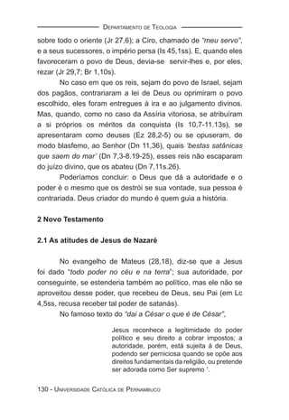 DEPARTAMENTO DE TEOLOGIA

sobre todo o oriente (Jr 27,6); a Ciro, chamado de “meu servo”,
e a seus sucessores, o império persa (Is 45,1ss). E, quando eles
favoreceram o povo de Deus, devia-se servir-lhes e, por eles,
rezar (Jr 29,7; Br 1,10s).
       No caso em que os reis, sejam do povo de Israel, sejam
dos pagãos, contrariaram a lei de Deus ou oprimiram o povo
escolhido, eles foram entregues à ira e ao julgamento divinos.
Mas, quando, como no caso da Assíria vitoriosa, se atribuíram
a si próprios os méritos da conquista (Is 10,7-11.13s), se
apresentaram como deuses (Ez 28,2-5) ou se opuseram, de
modo blasfemo, ao Senhor (Dn 11,36), quais ‘bestas satânicas
que saem do mar’ (Dn 7,3-8.19-25), esses reis não escaparam
do juízo divino, que os abateu (Dn 7,11s.26).
       Poderíamos concluir: o Deus que dá a autoridade e o
poder é o mesmo que os destrói se sua vontade, sua pessoa é
contrariada. Deus criador do mundo é quem guia a história.

2 Novo Testamento

2.1 As atitudes de Jesus de Nazaré

       No evangelho de Mateus (28,18), diz-se que a Jesus
foi dado “todo poder no céu e na terra”; sua autoridade, por
conseguinte, se estenderia também ao político, mas ele não se
aproveitou desse poder, que recebeu de Deus, seu Pai (em Lc
4,5ss, recusa receber tal poder de satanás).
       No famoso texto do “dai a César o que é de César”,

                        Jesus reconhece a legitimidade do poder
                        político e seu direito a cobrar impostos; a
                        autoridade, porém, está sujeita à de Deus,
                        podendo ser perniciosa quando se opõe aos
                        direitos fundamentais da religião, ou pretende
                        ser adorada como Ser supremo 1.


130 - UNIVERSIDADE CATÓLICA DE PERNAMBUCO
 