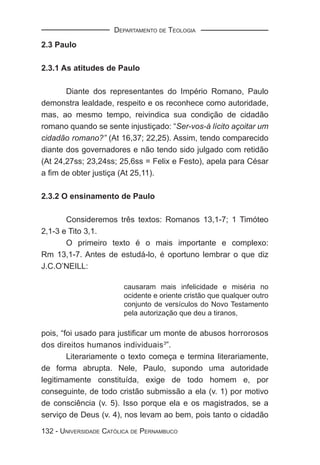DEPARTAMENTO DE TEOLOGIA

2.3 Paulo

2.3.1 As atitudes de Paulo

       Diante dos representantes do Império Romano, Paulo
demonstra lealdade, respeito e os reconhece como autoridade,
mas, ao mesmo tempo, reivindica sua condição de cidadão
romano quando se sente injustiçado: “Ser-vos-á lícito açoitar um
cidadão romano?” (At 16,37; 22,25). Assim, tendo comparecido
diante dos governadores e não tendo sido julgado com retidão
(At 24,27ss; 23,24ss; 25,6ss = Felix e Festo), apela para César
a ﬁm de obter justiça (At 25,11).

2.3.2 O ensinamento de Paulo

       Consideremos três textos: Romanos 13,1-7; 1 Timóteo
2,1-3 e Tito 3,1.
       O primeiro texto é o mais importante e complexo:
Rm 13,1-7. Antes de estudá-lo, é oportuno lembrar o que diz
J.C.O’NEILL:

                        causaram mais infelicidade e miséria no
                        ocidente e oriente cristão que qualquer outro
                        conjunto de versículos do Novo Testamento
                        pela autorização que deu a tiranos,

pois, “foi usado para justiﬁcar um monte de abusos horrorosos
dos direitos humanos individuais3”.
        Literariamente o texto começa e termina literariamente,
de forma abrupta. Nele, Paulo, supondo uma autoridade
legitimamente constituída, exige de todo homem e, por
conseguinte, de todo cristão submissão a ela (v. 1) por motivo
de consciência (v. 5). Isso porque ela e os magistrados, se a
serviço de Deus (v. 4), nos levam ao bem, pois tanto o cidadão

132 - UNIVERSIDADE CATÓLICA DE PERNAMBUCO
 