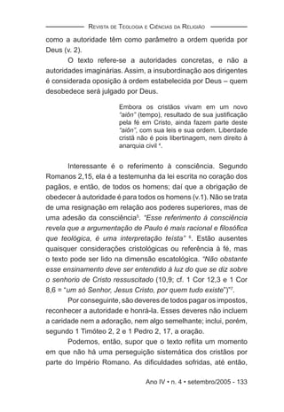 REVISTA DE TEOLOGIA E CIÊNCIAS DA RELIGIÃO

como a autoridade têm como parâmetro a ordem querida por
Deus (v. 2).
       O texto refere-se a autoridades concretas, e não a
autoridades imaginárias. Assim, a insubordinação aos dirigentes
é considerada oposição à ordem estabelecida por Deus – quem
desobedece será julgado por Deus.

                        Embora os cristãos vivam em um novo
                        “aiôn” (tempo), resultado de sua justiﬁcação
                        pela fé em Cristo, ainda fazem parte deste
                        “aiôn”, com sua leis e sua ordem. Liberdade
                        cristã não é pois libertinagem, nem direito à
                        anarquia civil 4.


       Interessante é o referimento à consciência. Segundo
Romanos 2,15, ela é a testemunha da lei escrita no coração dos
pagãos, e então, de todos os homens; daí que a obrigação de
obedecer à autoridade é para todos os homens (v.1). Não se trata
de uma resignação em relação aos poderes superiores, mas de
uma adesão da consciência5. “Esse referimento à consciência
revela que a argumentação de Paulo é mais racional e ﬁlosóﬁca
que teológica, é uma interpretação teísta” 6. Estão ausentes
quaisquer considerações cristológicas ou referência à fé, mas
o texto pode ser lido na dimensão escatológica. “Não obstante
esse ensinamento deve ser entendido à luz do que se diz sobre
o senhorio de Cristo ressuscitado (10,9; cf. 1 Cor 12,3 e 1 Cor
8,6 = “um só Senhor, Jesus Cristo, por quem tudo existe”)”7.
       Por conseguinte, são deveres de todos pagar os impostos,
reconhecer a autoridade e honrá-la. Esses deveres não incluem
a caridade nem a adoração, nem algo semelhante; inclui, porém,
segundo 1 Timóteo 2, 2 e 1 Pedro 2, 17, a oração.
       Podemos, então, supor que o texto reﬂita um momento
em que não há uma perseguição sistemática dos cristãos por
parte do Império Romano. As diﬁculdades sofridas, até então,

                                 Ano IV • n. 4 • setembro/2005 - 133
 