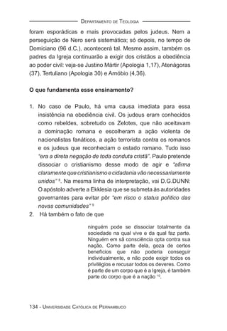 DEPARTAMENTO DE TEOLOGIA

foram esporádicas e mais provocadas pelos judeus. Nem a
perseguição de Nero será sistemática; só depois, no tempo de
Domiciano (96 d.C.), acontecerá tal. Mesmo assim, também os
padres da Igreja continuarão a exigir dos cristãos a obediência
ao poder civil: veja-se Justino Mártir (Apologia 1,17), Atenágoras
(37), Tertuliano (Apologia 30) e Arnóbio (4,36).

O que fundamenta esse ensinamento?

1. No caso de Paulo, há uma causa imediata para essa
   insistência na obediência civil. Os judeus eram conhecidos
   como rebeldes, sobretudo os Zelotes, que não aceitavam
   a dominação romana e escolheram a ação violenta de
   nacionalistas fanáticos, a ação terrorista contra os romanos
   e os judeus que reconheciam o estado romano. Tudo isso
   “era a direta negação de toda conduta cristã”. Paulo pretende
   dissociar o cristianismo desse modo de agir e “aﬁrma
   claramente que cristianismo e cidadania vão necessariamente
   unidos” 8. Na mesma linha de interpretação, vai D.G.DUNN:
   O apóstolo adverte a Ekklesia que se submeta às autoridades
   governantes para evitar pôr “em risco o status político das
   novas comunidades” 9
2. Há também o fato de que

                        ninguém pode se dissociar totalmente da
                        sociedade na qual vive e da qual faz parte.
                        Ninguém em sã consciência opta contra sua
                        nação. Como parte dela, goza de certos
                        benefícios que não poderia conseguir
                        individualmente, e não pode exigir todos os
                        privilégios e recusar todos os deveres. Como
                        é parte de um corpo que é a Igreja, é também
                        parte do corpo que é a nação 10.




134 - UNIVERSIDADE CATÓLICA DE PERNAMBUCO
 