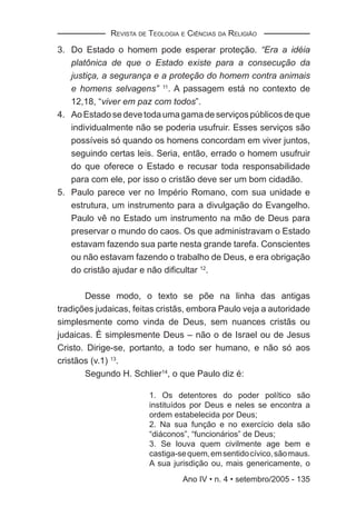REVISTA DE TEOLOGIA E CIÊNCIAS DA RELIGIÃO

3. Do Estado o homem pode esperar proteção. “Era a idéia
   platônica de que o Estado existe para a consecução da
   justiça, a segurança e a proteção do homem contra animais
   e homens selvagens” 11. A passagem está no contexto de
   12,18, “viver em paz com todos”.
4. Ao Estado se deve toda uma gama de serviços públicos de que
   individualmente não se poderia usufruir. Esses serviços são
   possíveis só quando os homens concordam em viver juntos,
   seguindo certas leis. Seria, então, errado o homem usufruir
   do que oferece o Estado e recusar toda responsabilidade
   para com ele, por isso o cristão deve ser um bom cidadão.
5. Paulo parece ver no Império Romano, com sua unidade e
   estrutura, um instrumento para a divulgação do Evangelho.
   Paulo vê no Estado um instrumento na mão de Deus para
   preservar o mundo do caos. Os que administravam o Estado
   estavam fazendo sua parte nesta grande tarefa. Conscientes
   ou não estavam fazendo o trabalho de Deus, e era obrigação
   do cristão ajudar e não diﬁcultar 12.

       Desse modo, o texto se põe na linha das antigas
tradições judaicas, feitas cristãs, embora Paulo veja a autoridade
simplesmente como vinda de Deus, sem nuances cristãs ou
judaicas. É simplesmente Deus – não o de Israel ou de Jesus
Cristo. Dirige-se, portanto, a todo ser humano, e não só aos
cristãos (v.1) 13.
       Segundo H. Schlier14, o que Paulo diz é:

                        1. Os detentores do poder político são
                        instituídos por Deus e neles se encontra a
                        ordem estabelecida por Deus;
                        2. Na sua função e no exercício dela são
                        “diáconos”, “funcionários” de Deus;
                        3. Se louva quem civilmente age bem e
                        castiga-se quem, em sentido cívico, são maus.
                        A sua jurisdição ou, mais genericamente, o
                                 Ano IV • n. 4 • setembro/2005 - 135
 