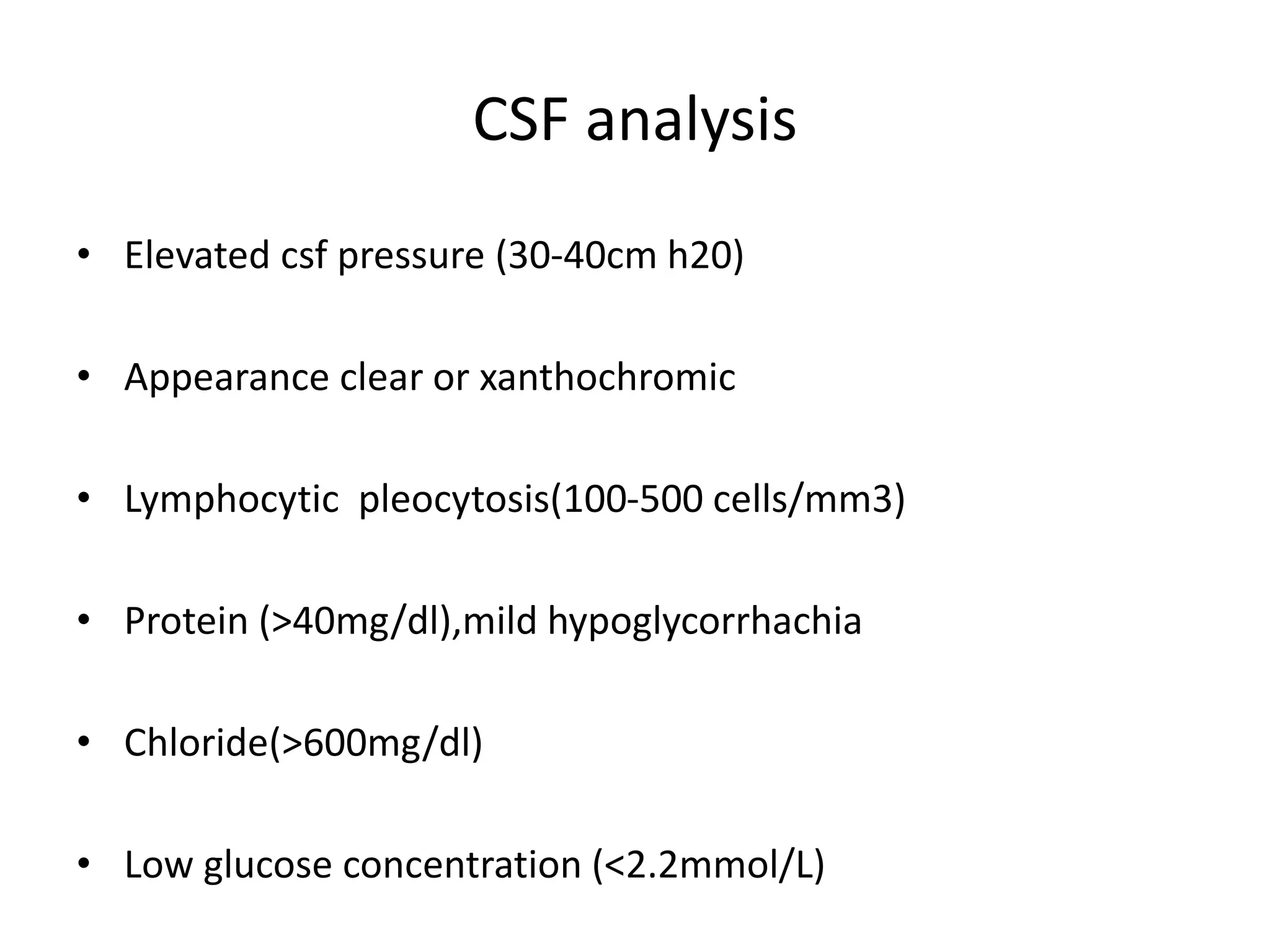 CSF analysis
• Elevated csf pressure (30-40cm h20)
• Appearance clear or xanthochromic
• Lymphocytic pleocytosis(100-500 cells/mm3)
• Protein (>40mg/dl),mild hypoglycorrhachia
• Chloride(>600mg/dl)
• Low glucose concentration (<2.2mmol/L)