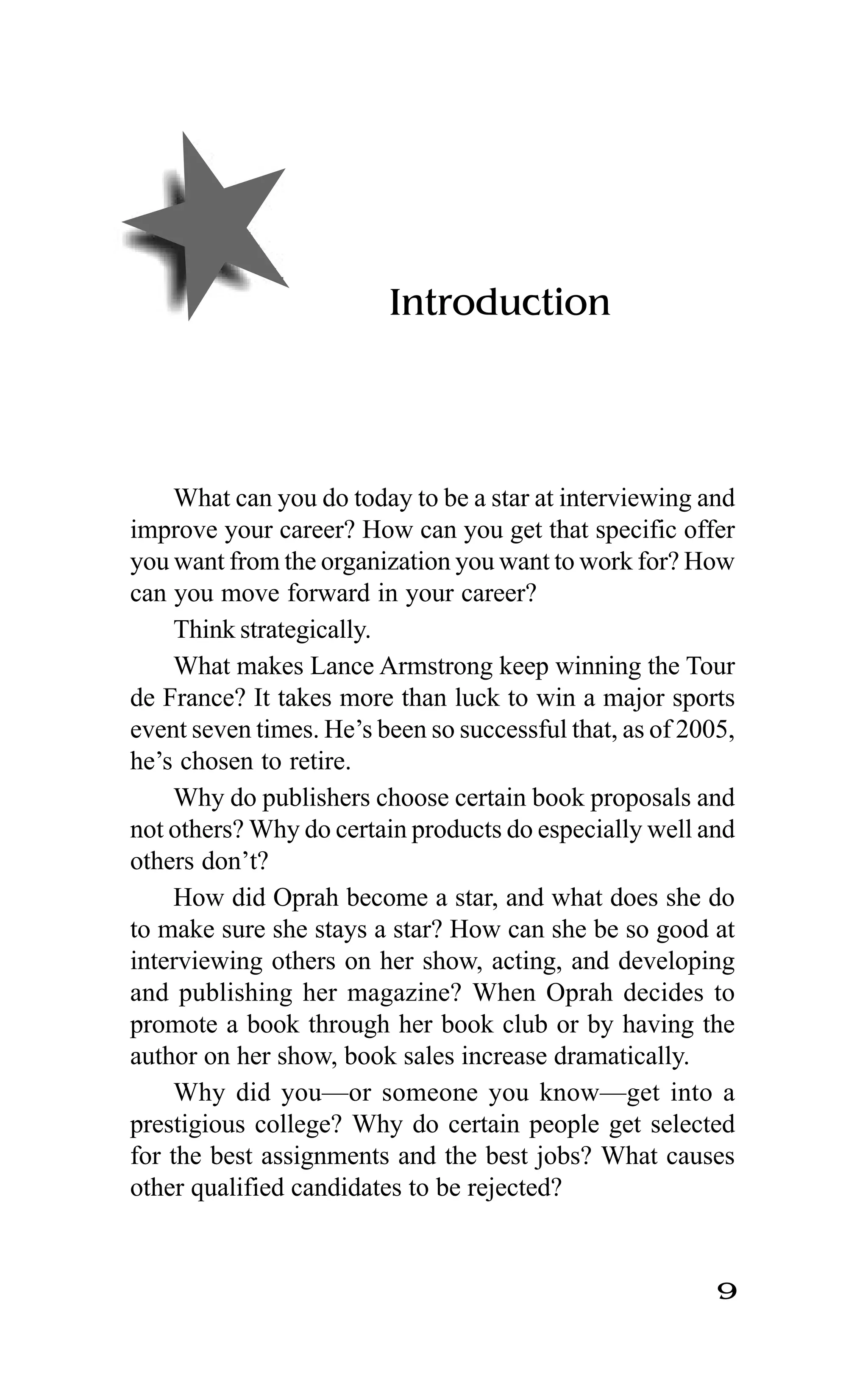 9
Introduction
What can you do today to be a star at interviewing and
improve your career? How can you get that specific offer
you want from the organization you want to work for? How
can you move forward in your career?
Think strategically.
What makes Lance Armstrong keep winning the Tour
de France? It takes more than luck to win a major sports
event seven times. He’s been so successful that, as of 2005,
he’s chosen to retire.
Why do publishers choose certain book proposals and
not others? Why do certain products do especially well and
others don’t?
How did Oprah become a star, and what does she do
to make sure she stays a star? How can she be so good at
interviewing others on her show, acting, and developing
and publishing her magazine? When Oprah decides to
promote a book through her book club or by having the
author on her show, book sales increase dramatically.
Why did you—or someone you know—get into a
prestigious college? Why do certain people get selected
for the best assignments and the best jobs? What causes
other qualified candidates to be rejected?
 