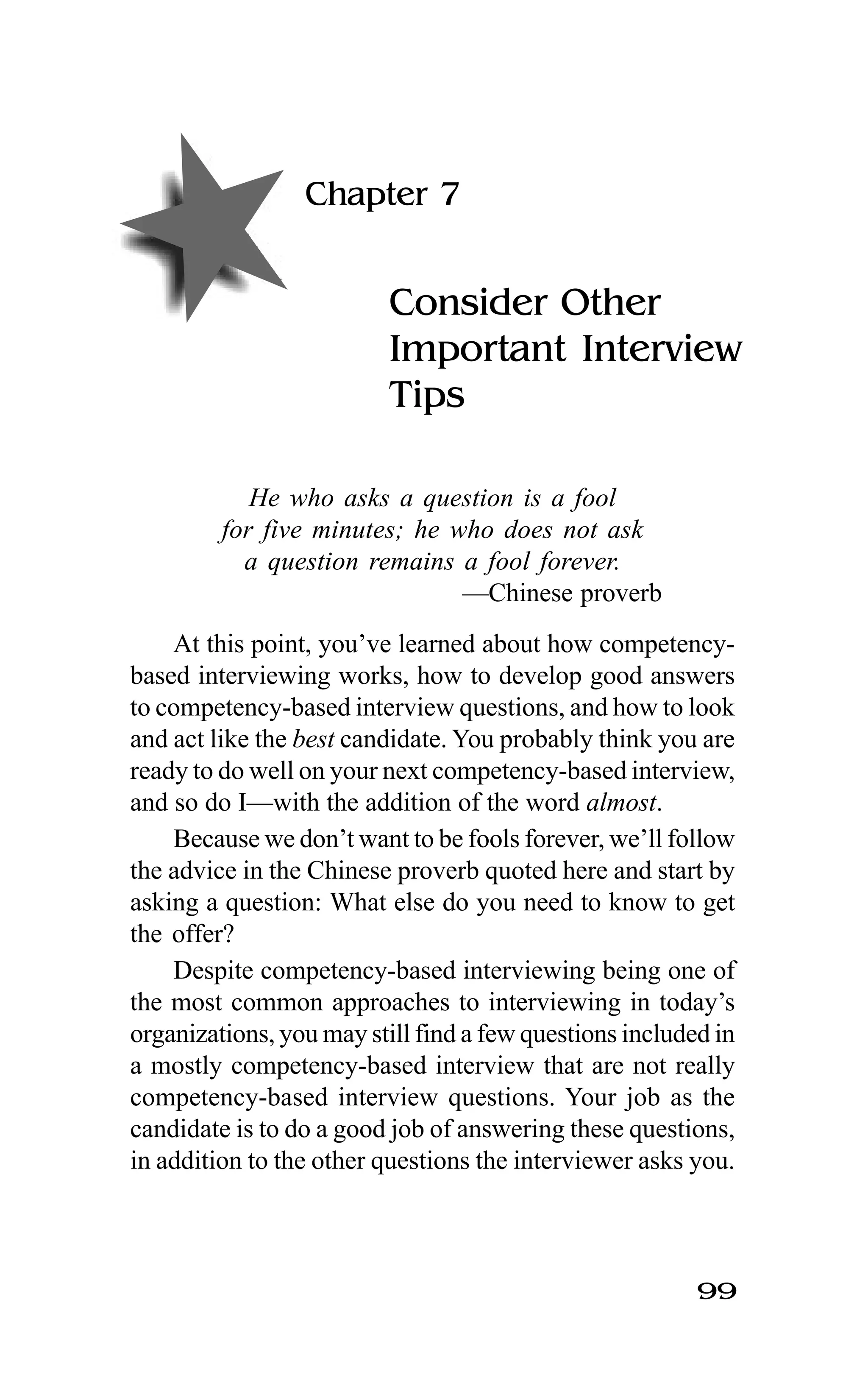 99
Chapter 7
Consider Other
Important Interview
Tips
He who asks a question is a fool
for five minutes; he who does not ask
a question remains a fool forever.
—Chinese proverb
At this point, you’ve learned about how competency-
based interviewing works, how to develop good answers
to competency-based interview questions, and how to look
and act like the best candidate. You probably think you are
ready to do well on your next competency-based interview,
and so do I—with the addition of the word almost.
Because we don’t want to be fools forever, we’ll follow
the advice in the Chinese proverb quoted here and start by
asking a question: What else do you need to know to get
the offer?
Despite competency-based interviewing being one of
the most common approaches to interviewing in today’s
organizations, you may still find a few questions included in
a mostly competency-based interview that are not really
competency-based interview questions. Your job as the
candidate is to do a good job of answering these questions,
in addition to the other questions the interviewer asks you.
 