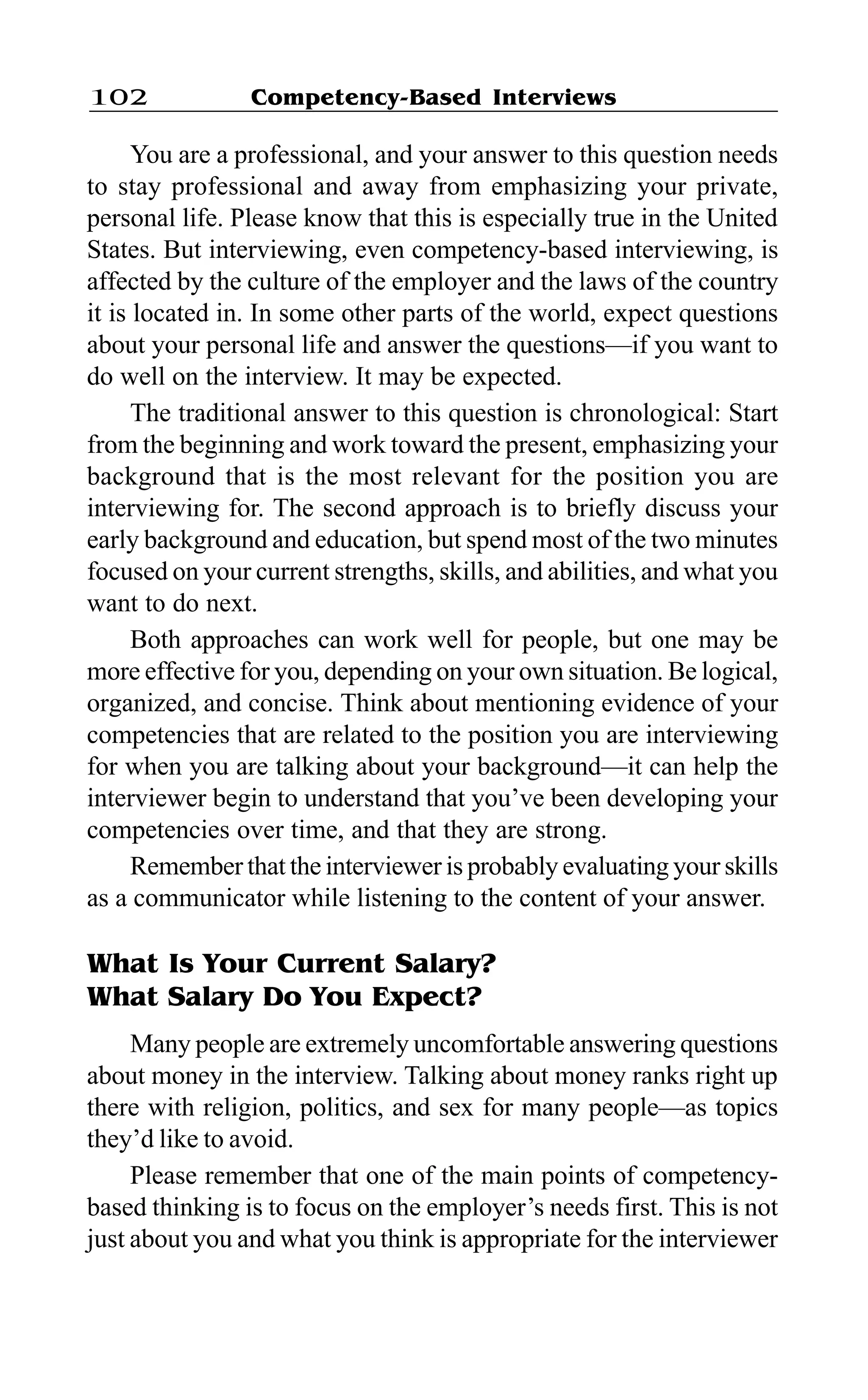 Competency-Based Interviews102
You are a professional, and your answer to this question needs
to stay professional and away from emphasizing your private,
personal life. Please know that this is especially true in the United
States. But interviewing, even competency-based interviewing, is
affected by the culture of the employer and the laws of the country
it is located in. In some other parts of the world, expect questions
about your personal life and answer the questions—if you want to
do well on the interview. It may be expected.
The traditional answer to this question is chronological: Start
from the beginning and work toward the present, emphasizing your
background that is the most relevant for the position you are
interviewing for. The second approach is to briefly discuss your
early background and education, but spend most of the two minutes
focused on your current strengths, skills, and abilities, and what you
want to do next.
Both approaches can work well for people, but one may be
more effective for you, depending on your own situation. Be logical,
organized, and concise. Think about mentioning evidence of your
competencies that are related to the position you are interviewing
for when you are talking about your background—it can help the
interviewer begin to understand that you’ve been developing your
competencies over time, and that they are strong.
Remember that the interviewer is probably evaluating your skills
as a communicator while listening to the content of your answer.
What Is Your Current Salary?
What Salary Do You Expect?
Many people are extremely uncomfortable answering questions
about money in the interview. Talking about money ranks right up
there with religion, politics, and sex for many people—as topics
they’d like to avoid.
Please remember that one of the main points of competency-
based thinking is to focus on the employer’s needs first. This is not
just about you and what you think is appropriate for the interviewer
 