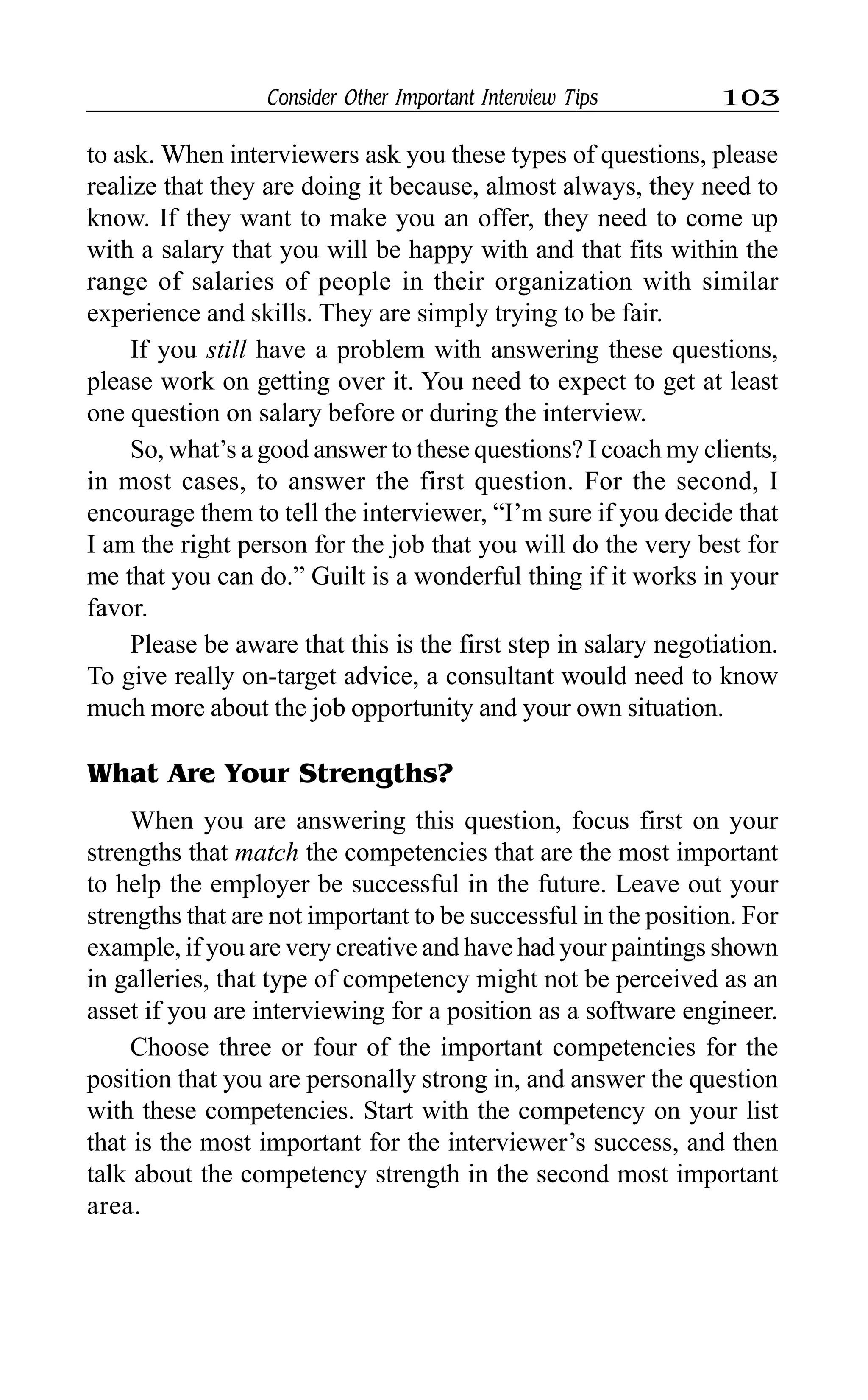 Consider Other Important Interview Tips 103
to ask. When interviewers ask you these types of questions, please
realize that they are doing it because, almost always, they need to
know. If they want to make you an offer, they need to come up
with a salary that you will be happy with and that fits within the
range of salaries of people in their organization with similar
experience and skills. They are simply trying to be fair.
If you still have a problem with answering these questions,
please work on getting over it. You need to expect to get at least
one question on salary before or during the interview.
So, what’s a good answer to these questions? I coach my clients,
in most cases, to answer the first question. For the second, I
encourage them to tell the interviewer, “I’m sure if you decide that
I am the right person for the job that you will do the very best for
me that you can do.” Guilt is a wonderful thing if it works in your
favor.
Please be aware that this is the first step in salary negotiation.
To give really on-target advice, a consultant would need to know
much more about the job opportunity and your own situation.
What Are Your Strengths?
When you are answering this question, focus first on your
strengths that match the competencies that are the most important
to help the employer be successful in the future. Leave out your
strengths that are not important to be successful in the position. For
example, if you are very creative and have had your paintings shown
in galleries, that type of competency might not be perceived as an
asset if you are interviewing for a position as a software engineer.
Choose three or four of the important competencies for the
position that you are personally strong in, and answer the question
with these competencies. Start with the competency on your list
that is the most important for the interviewer’s success, and then
talk about the competency strength in the second most important
area.
 
