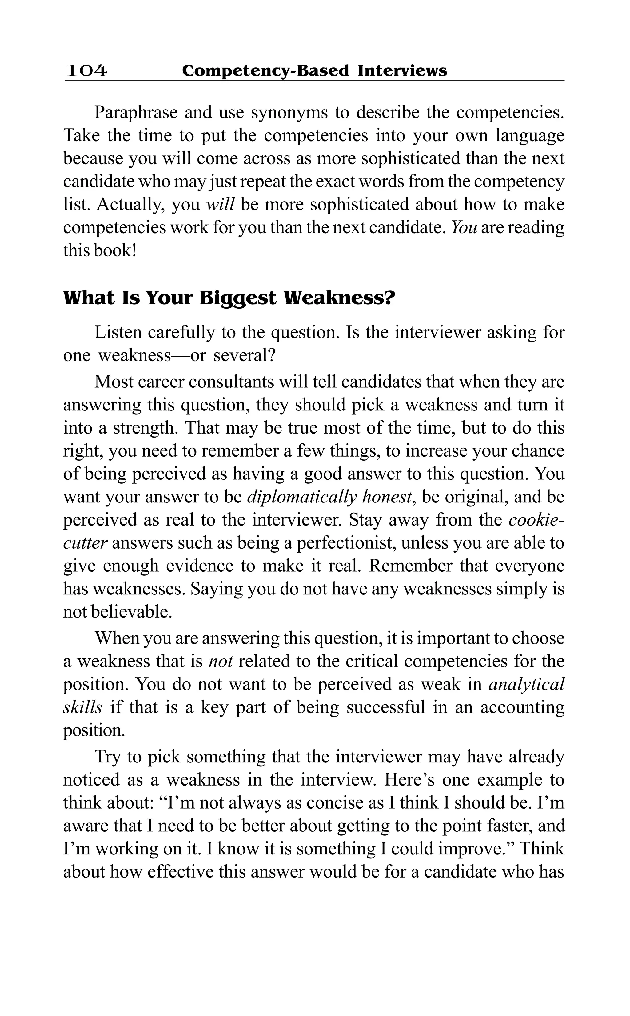 Competency-Based Interviews104
Paraphrase and use synonyms to describe the competencies.
Take the time to put the competencies into your own language
because you will come across as more sophisticated than the next
candidate who may just repeat the exact words from the competency
list. Actually, you will be more sophisticated about how to make
competencies work for you than the next candidate. You are reading
this book!
What Is Your Biggest Weakness?
Listen carefully to the question. Is the interviewer asking for
one weakness—or several?
Most career consultants will tell candidates that when they are
answering this question, they should pick a weakness and turn it
into a strength. That may be true most of the time, but to do this
right, you need to remember a few things, to increase your chance
of being perceived as having a good answer to this question. You
want your answer to be diplomatically honest, be original, and be
perceived as real to the interviewer. Stay away from the cookie-
cutter answers such as being a perfectionist, unless you are able to
give enough evidence to make it real. Remember that everyone
has weaknesses. Saying you do not have any weaknesses simply is
not believable.
When you are answering this question, it is important to choose
a weakness that is not related to the critical competencies for the
position. You do not want to be perceived as weak in analytical
skills if that is a key part of being successful in an accounting
position.
Try to pick something that the interviewer may have already
noticed as a weakness in the interview. Here’s one example to
think about: “I’m not always as concise as I think I should be. I’m
aware that I need to be better about getting to the point faster, and
I’m working on it. I know it is something I could improve.” Think
about how effective this answer would be for a candidate who has
 