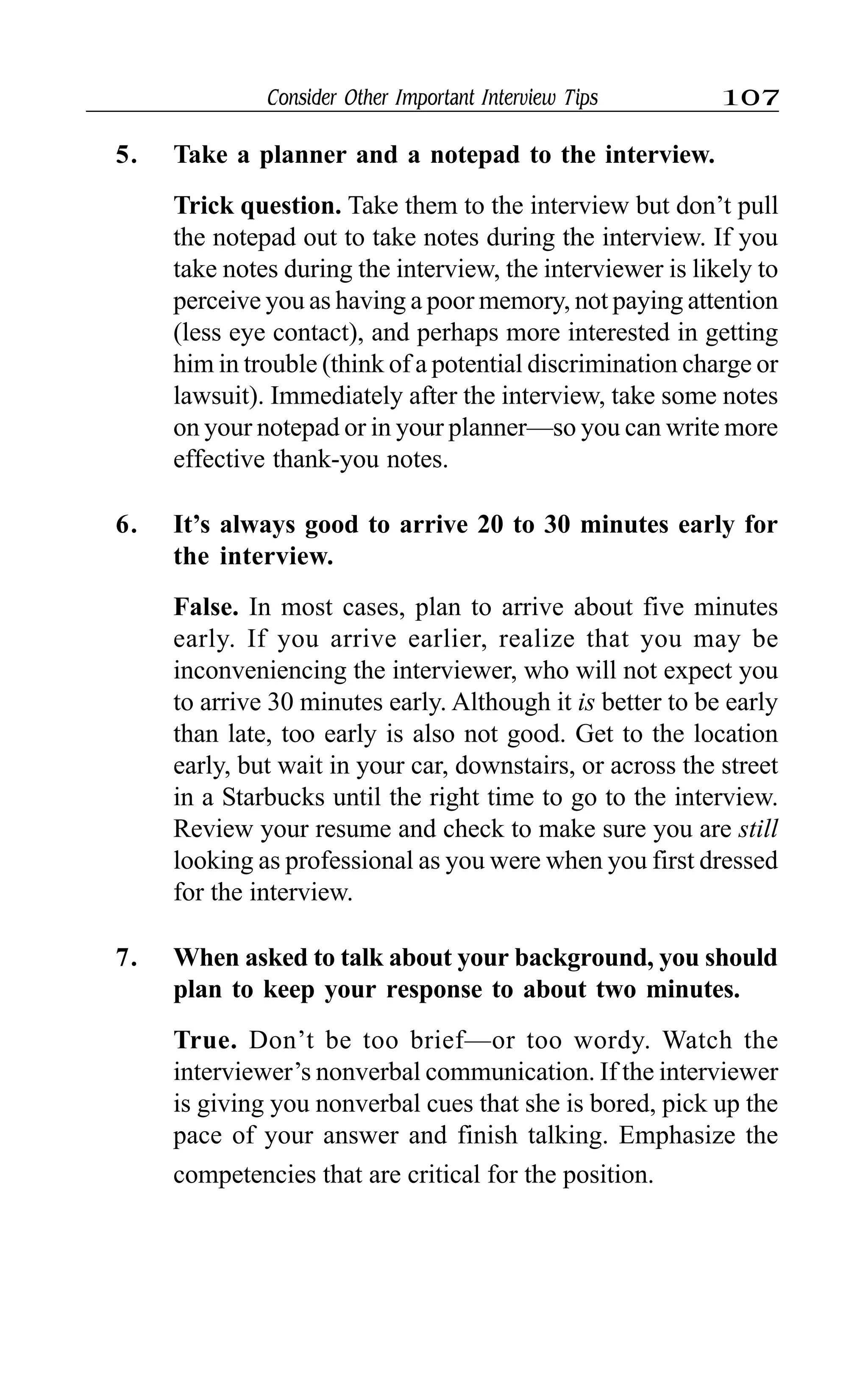 Consider Other Important Interview Tips 107
5. Take a planner and a notepad to the interview.
Trick question. Take them to the interview but don’t pull
the notepad out to take notes during the interview. If you
take notes during the interview, the interviewer is likely to
perceive you as having a poor memory, not paying attention
(less eye contact), and perhaps more interested in getting
him in trouble (think of a potential discrimination charge or
lawsuit). Immediately after the interview, take some notes
on your notepad or in your planner—so you can write more
effective thank-you notes.
6. It’s always good to arrive 20 to 30 minutes early for
the interview.
False. In most cases, plan to arrive about five minutes
early. If you arrive earlier, realize that you may be
inconveniencing the interviewer, who will not expect you
to arrive 30 minutes early. Although it is better to be early
than late, too early is also not good. Get to the location
early, but wait in your car, downstairs, or across the street
in a Starbucks until the right time to go to the interview.
Review your resume and check to make sure you are still
looking as professional as you were when you first dressed
for the interview.
7. When asked to talk about your background, you should
plan to keep your response to about two minutes.
True. Don’t be too brief—or too wordy. Watch the
interviewer’s nonverbal communication. If the interviewer
is giving you nonverbal cues that she is bored, pick up the
pace of your answer and finish talking. Emphasize the
competencies that are critical for the position.
 