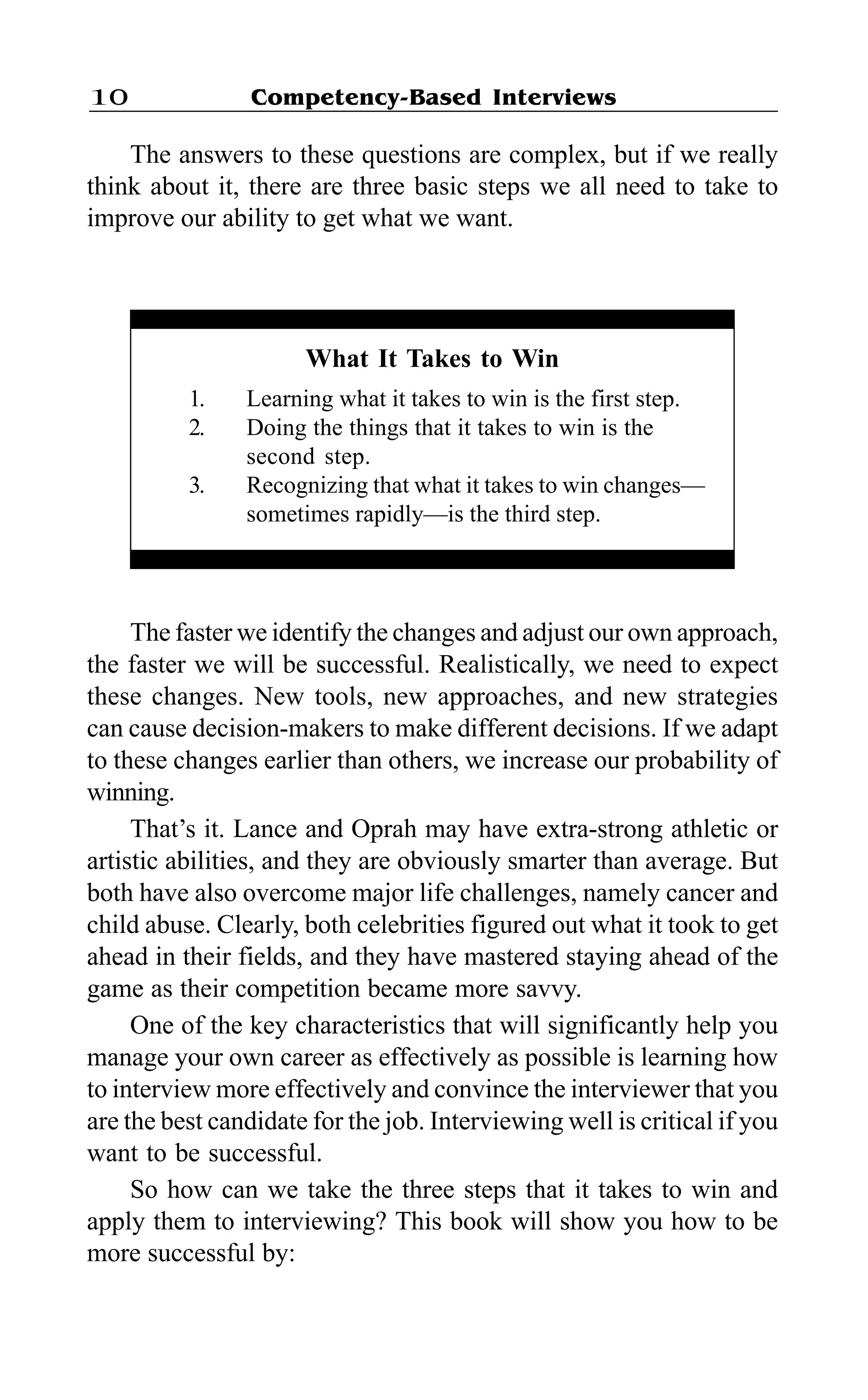 Competency-Based Interviews10
The answers to these questions are complex, but if we really
think about it, there are three basic steps we all need to take to
improve our ability to get what we want.
The faster we identify the changes and adjust our own approach,
the faster we will be successful. Realistically, we need to expect
these changes. New tools, new approaches, and new strategies
can cause decision-makers to make different decisions. If we adapt
to these changes earlier than others, we increase our probability of
winning.
That’s it. Lance and Oprah may have extra-strong athletic or
artistic abilities, and they are obviously smarter than average. But
both have also overcome major life challenges, namely cancer and
child abuse. Clearly, both celebrities figured out what it took to get
ahead in their fields, and they have mastered staying ahead of the
game as their competition became more savvy.
One of the key characteristics that will significantly help you
manage your own career as effectively as possible is learning how
to interview more effectively and convince the interviewer that you
are the best candidate for the job. Interviewing well is critical if you
want to be successful.
So how can we take the three steps that it takes to win and
apply them to interviewing? This book will show you how to be
more successful by:
What It Takes to Win
1. Learning what it takes to win is the first step.
2. Doing the things that it takes to win is the
second step.
3. Recognizing that what it takes to win changes—
sometimes rapidly—is the third step.
 