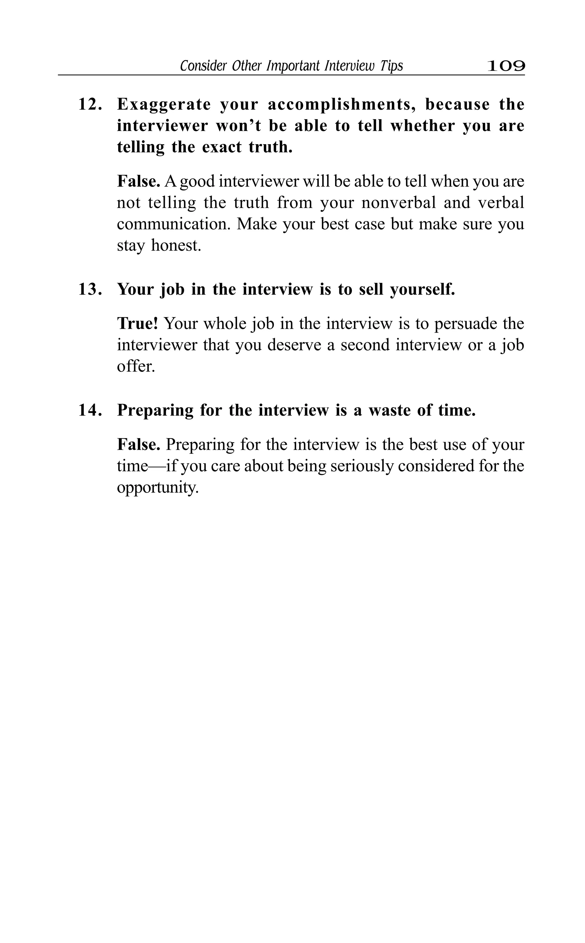 Consider Other Important Interview Tips 109
12. Exaggerate your accomplishments, because the
interviewer won’t be able to tell whether you are
telling the exact truth.
False. Agood interviewer will be able to tell when you are
not telling the truth from your nonverbal and verbal
communication. Make your best case but make sure you
stay honest.
13. Your job in the interview is to sell yourself.
True! Your whole job in the interview is to persuade the
interviewer that you deserve a second interview or a job
offer.
14. Preparing for the interview is a waste of time.
False. Preparing for the interview is the best use of your
time—if you care about being seriously considered for the
opportunity.
 