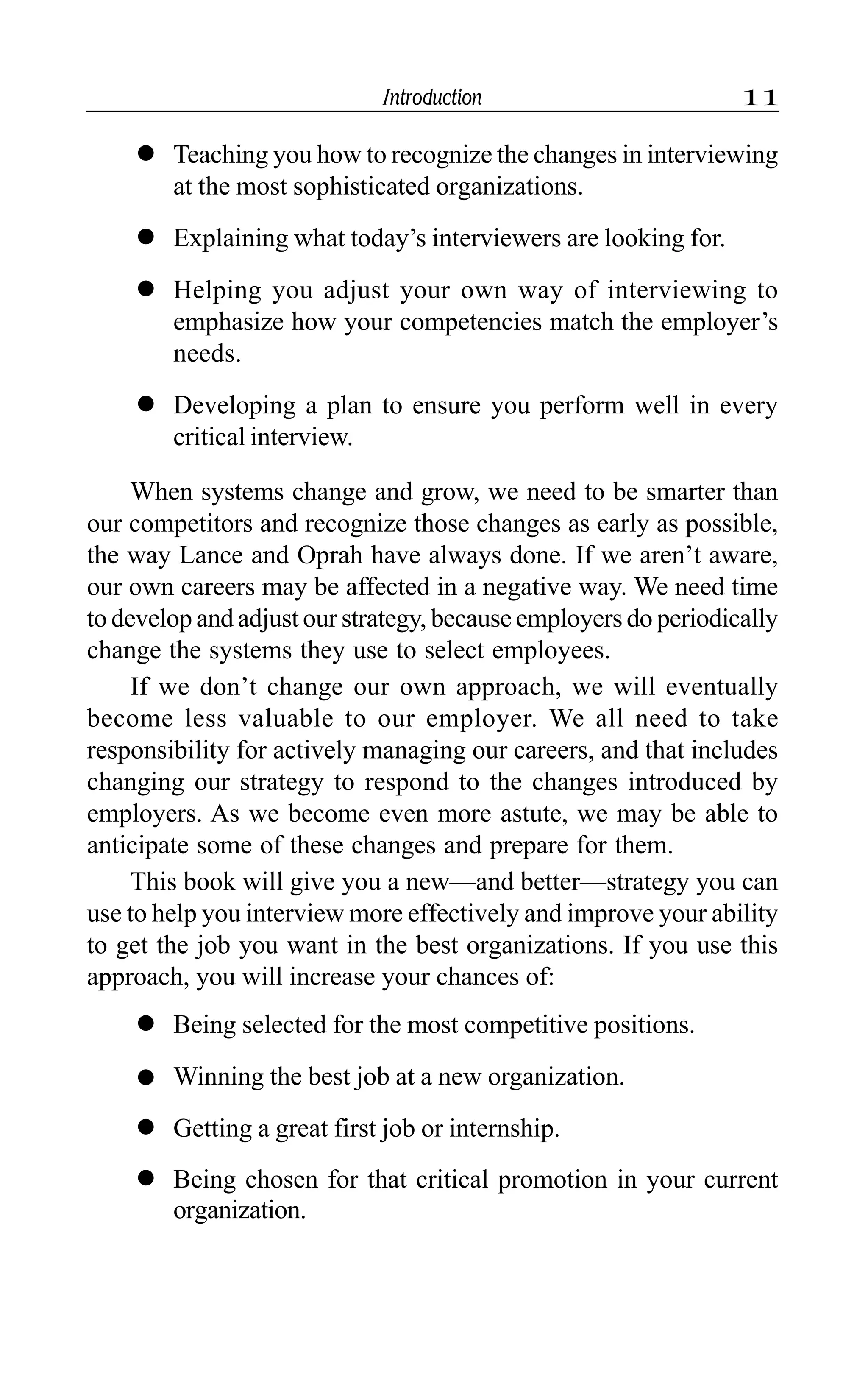 Introduction 11
l Teaching you how to recognize the changes in interviewing
at the most sophisticated organizations.
l Explaining what today’s interviewers are looking for.
l Helping you adjust your own way of interviewing to
emphasize how your competencies match the employer’s
needs.
l Developing a plan to ensure you perform well in every
critical interview.
When systems change and grow, we need to be smarter than
our competitors and recognize those changes as early as possible,
the way Lance and Oprah have always done. If we aren’t aware,
our own careers may be affected in a negative way. We need time
to develop and adjust our strategy, because employers do periodically
change the systems they use to select employees.
If we don’t change our own approach, we will eventually
become less valuable to our employer. We all need to take
responsibility for actively managing our careers, and that includes
changing our strategy to respond to the changes introduced by
employers. As we become even more astute, we may be able to
anticipate some of these changes and prepare for them.
This book will give you a new—and better—strategy you can
use to help you interview more effectively and improve your ability
to get the job you want in the best organizations. If you use this
approach, you will increase your chances of:
l Being selected for the most competitive positions.
l Winning the best job at a new organization.
l Getting a great first job or internship.
l Being chosen for that critical promotion in your current
organization.
 