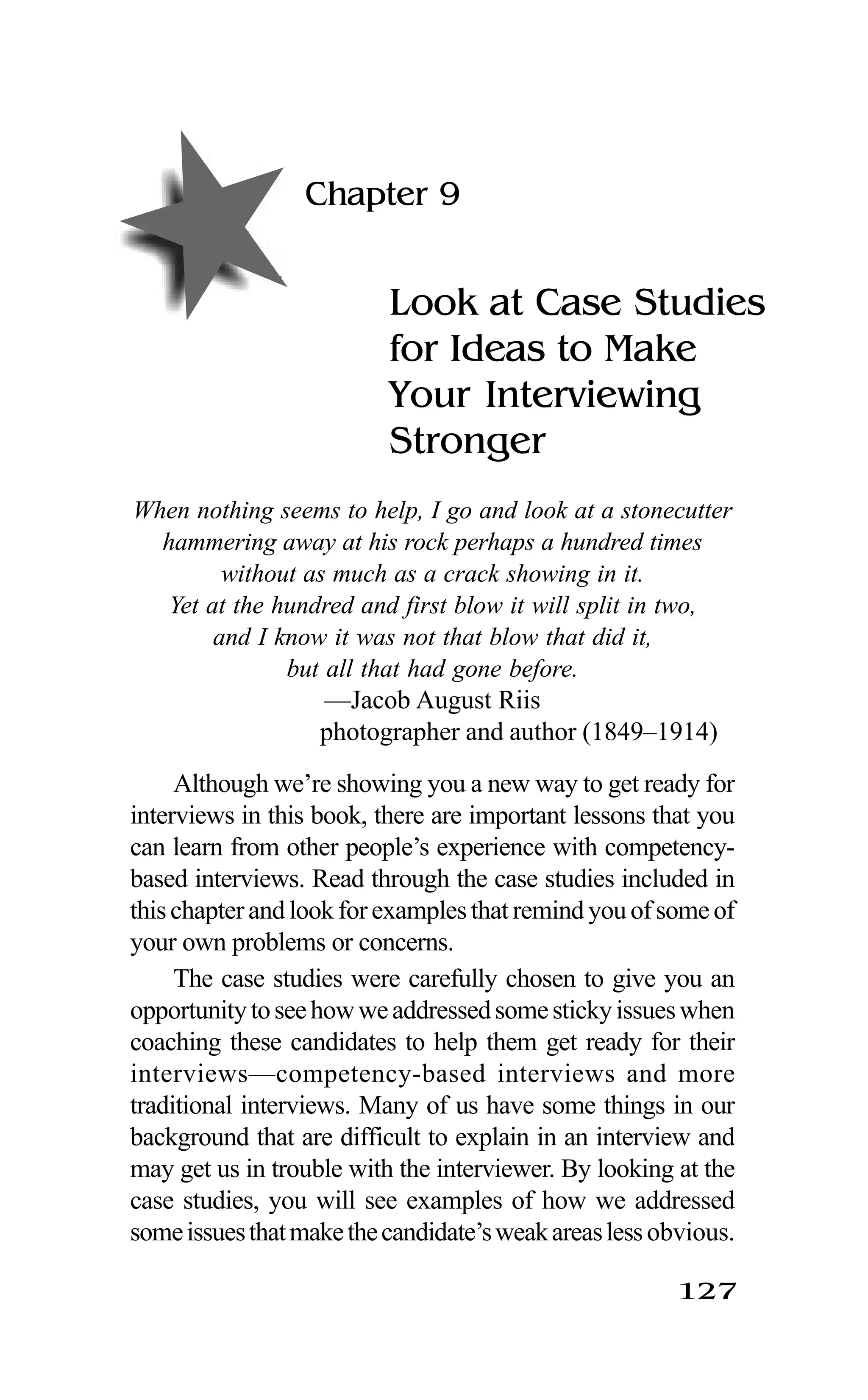 127
Chapter 9
Look at Case Studies
for Ideas to Make
Your Interviewing
Stronger
When nothing seems to help, I go and look at a stonecutter
hammering away at his rock perhaps a hundred times
without as much as a crack showing in it.
Yet at the hundred and first blow it will split in two,
and I know it was not that blow that did it,
but all that had gone before.
—Jacob August Riis
photographer and author (1849–1914)
Although we’re showing you a new way to get ready for
interviews in this book, there are important lessons that you
can learn from other people’s experience with competency-
based interviews. Read through the case studies included in
thischapterandlookforexamplesthatremindyouofsomeof
your own problems or concerns.
The case studies were carefully chosen to give you an
opportunitytoseehowweaddressedsomestickyissueswhen
coaching these candidates to help them get ready for their
interviews—competency-based interviews and more
traditional interviews. Many of us have some things in our
background that are difficult to explain in an interview and
may get us in trouble with the interviewer. By looking at the
case studies, you will see examples of how we addressed
someissuesthatmakethecandidate’sweakareaslessobvious.
 