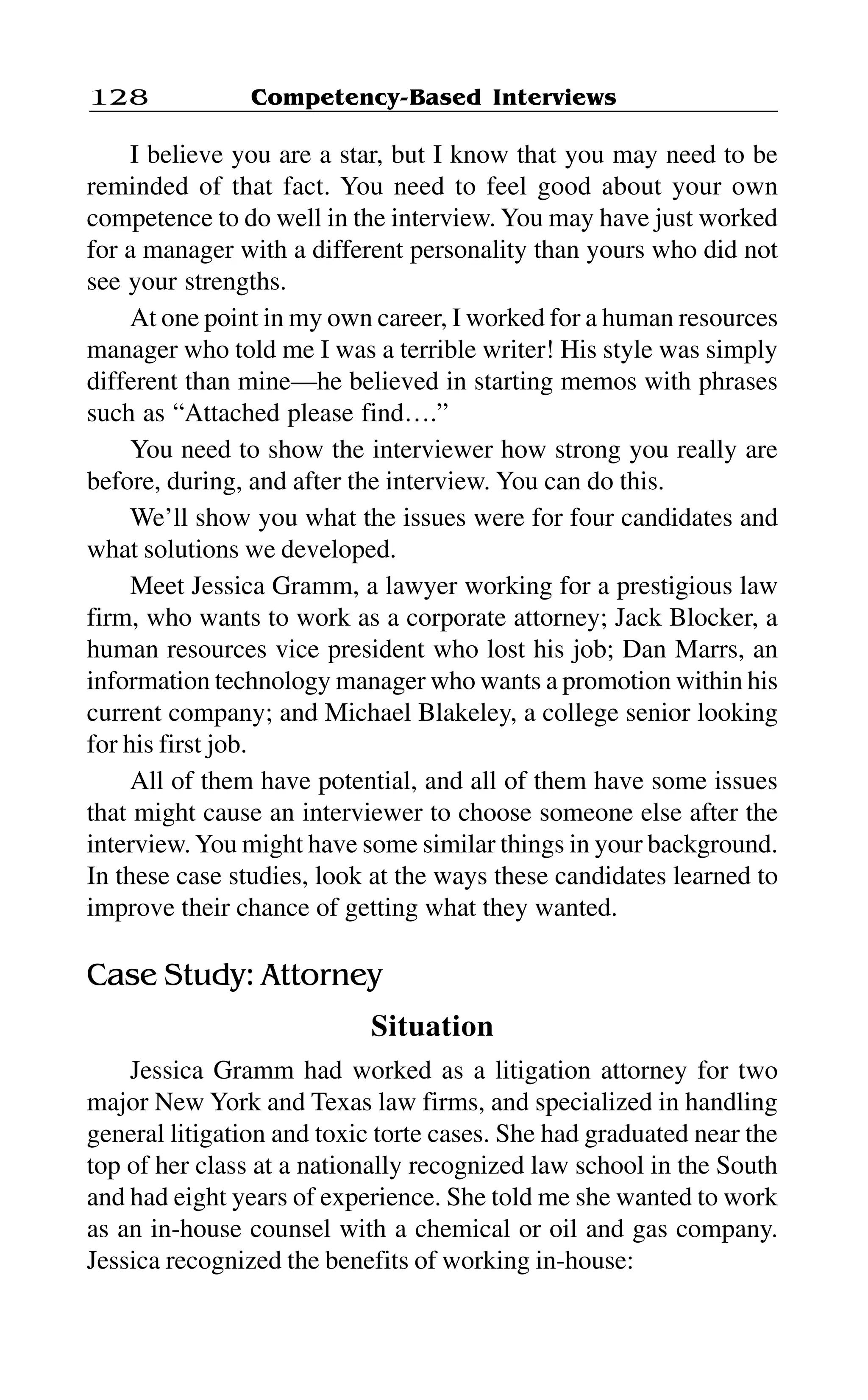 Competency-Based Interviews128
I believe you are a star, but I know that you may need to be
reminded of that fact. You need to feel good about your own
competence to do well in the interview. You may have just worked
for a manager with a different personality than yours who did not
see your strengths.
At one point in my own career, I worked for a human resources
manager who told me I was a terrible writer! His style was simply
different than mine—he believed in starting memos with phrases
such as “Attached please find….”
You need to show the interviewer how strong you really are
before, during, and after the interview. You can do this.
We’ll show you what the issues were for four candidates and
what solutions we developed.
Meet Jessica Gramm, a lawyer working for a prestigious law
firm, who wants to work as a corporate attorney; Jack Blocker, a
human resources vice president who lost his job; Dan Marrs, an
information technology manager who wants a promotion within his
current company; and Michael Blakeley, a college senior looking
for his first job.
All of them have potential, and all of them have some issues
that might cause an interviewer to choose someone else after the
interview.You might have some similar things in your background.
In these case studies, look at the ways these candidates learned to
improve their chance of getting what they wanted.
Case Study: Attorney
Situation
Jessica Gramm had worked as a litigation attorney for two
major New York and Texas law firms, and specialized in handling
general litigation and toxic torte cases. She had graduated near the
top of her class at a nationally recognized law school in the South
and had eight years of experience. She told me she wanted to work
as an in-house counsel with a chemical or oil and gas company.
Jessica recognized the benefits of working in-house:
 