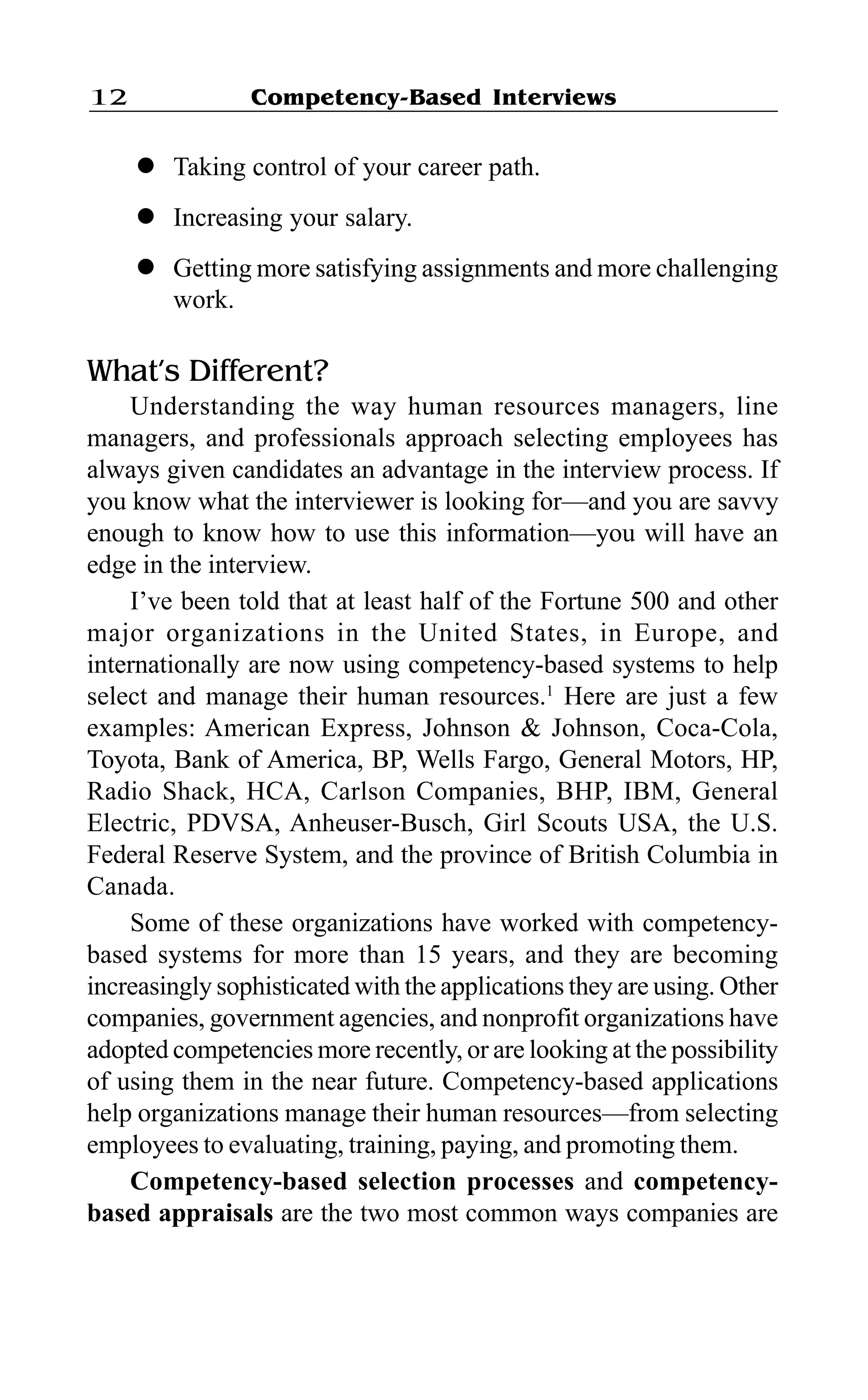 Competency-Based Interviews12
l Taking control of your career path.
l Increasing your salary.
l Getting more satisfying assignments and more challenging
work.
What’s Different?
Understanding the way human resources managers, line
managers, and professionals approach selecting employees has
always given candidates an advantage in the interview process. If
you know what the interviewer is looking for—and you are savvy
enough to know how to use this information—you will have an
edge in the interview.
I’ve been told that at least half of the Fortune 500 and other
major organizations in the United States, in Europe, and
internationally are now using competency-based systems to help
select and manage their human resources.1
Here are just a few
examples: American Express, Johnson & Johnson, Coca-Cola,
Toyota, Bank of America, BP, Wells Fargo, General Motors, HP,
Radio Shack, HCA, Carlson Companies, BHP, IBM, General
Electric, PDVSA, Anheuser-Busch, Girl Scouts USA, the U.S.
Federal Reserve System, and the province of British Columbia in
Canada.
Some of these organizations have worked with competency-
based systems for more than 15 years, and they are becoming
increasingly sophisticated with the applications they are using. Other
companies, government agencies, and nonprofit organizations have
adopted competencies more recently, or are looking at the possibility
of using them in the near future. Competency-based applications
help organizations manage their human resources—from selecting
employees to evaluating, training, paying, and promoting them.
Competency-based selection processes and competency-
based appraisals are the two most common ways companies are
 