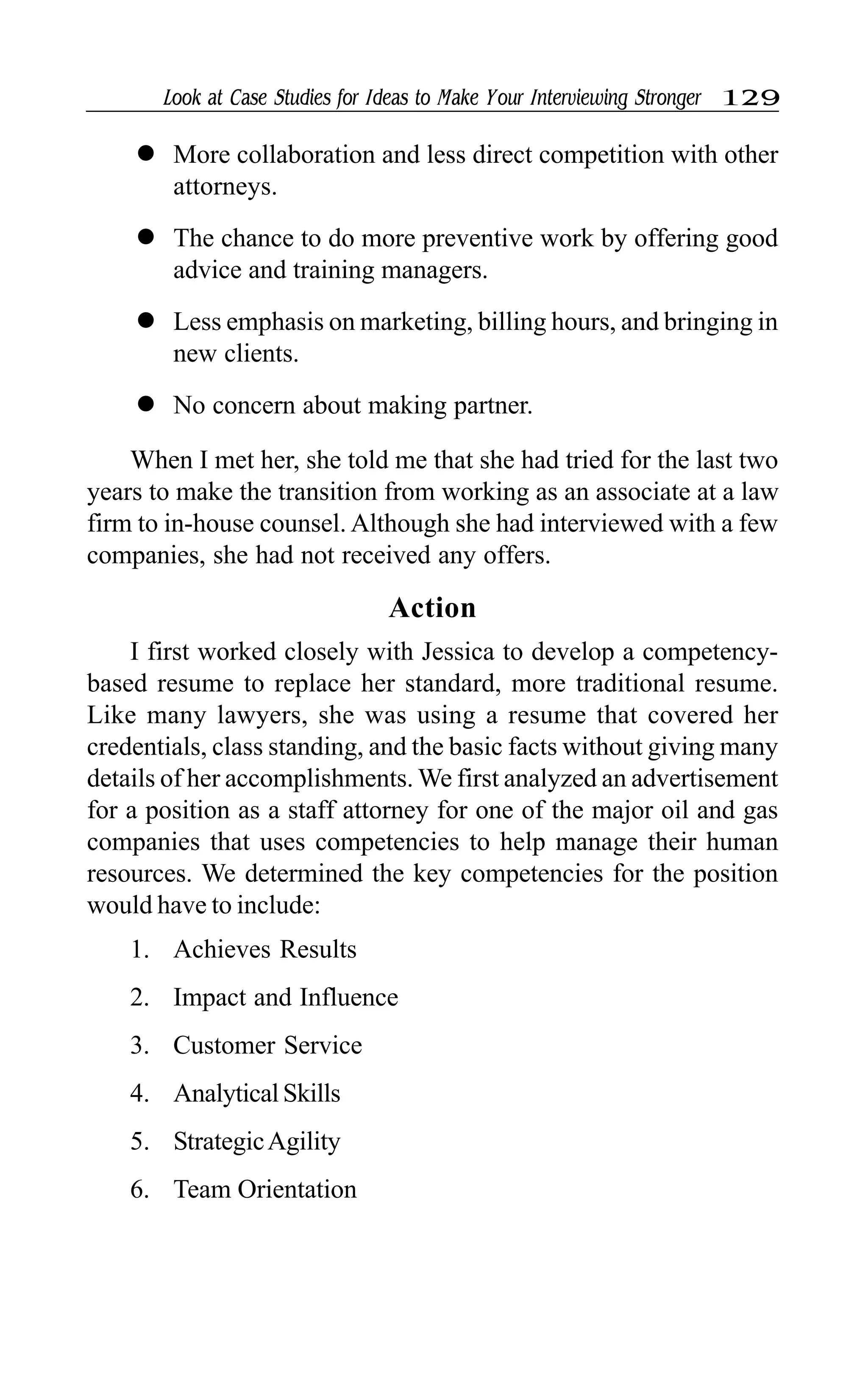 Look at Case Studies for Ideas to Make Your Interviewing Stronger 129
l More collaboration and less direct competition with other
attorneys.
l The chance to do more preventive work by offering good
advice and training managers.
l Less emphasis on marketing, billing hours, and bringing in
new clients.
l No concern about making partner.
When I met her, she told me that she had tried for the last two
years to make the transition from working as an associate at a law
firm to in-house counsel. Although she had interviewed with a few
companies, she had not received any offers.
Action
I first worked closely with Jessica to develop a competency-
based resume to replace her standard, more traditional resume.
Like many lawyers, she was using a resume that covered her
credentials, class standing, and the basic facts without giving many
details of her accomplishments. We first analyzed an advertisement
for a position as a staff attorney for one of the major oil and gas
companies that uses competencies to help manage their human
resources. We determined the key competencies for the position
would have to include:
1. Achieves Results
2. Impact and Influence
3. Customer Service
4. Analytical Skills
5. StrategicAgility
6. Team Orientation
 
