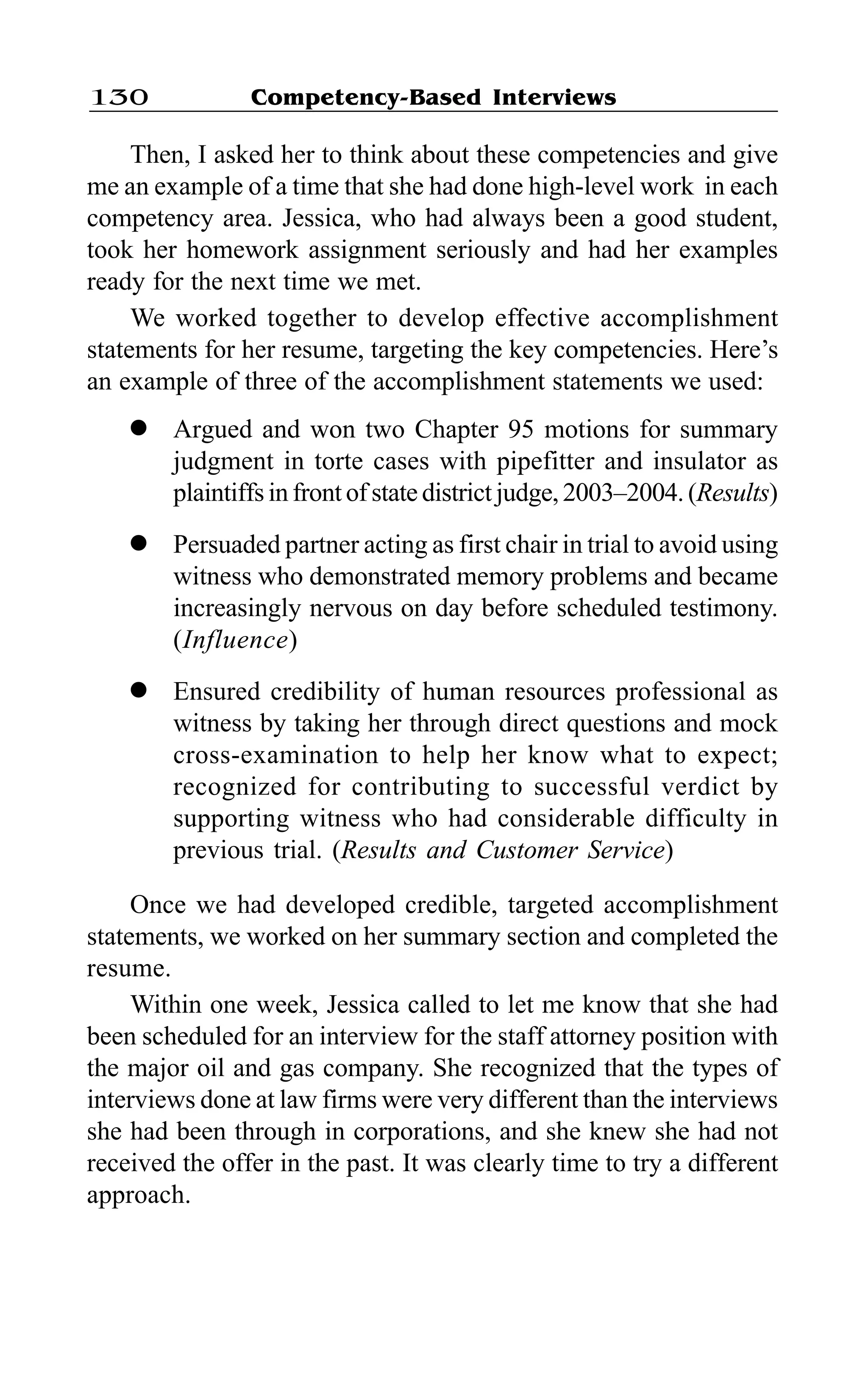 Competency-Based Interviews130
Then, I asked her to think about these competencies and give
me an example of a time that she had done high-level work in each
competency area. Jessica, who had always been a good student,
took her homework assignment seriously and had her examples
ready for the next time we met.
We worked together to develop effective accomplishment
statements for her resume, targeting the key competencies. Here’s
an example of three of the accomplishment statements we used:
l Argued and won two Chapter 95 motions for summary
judgment in torte cases with pipefitter and insulator as
plaintiffs in front of state district judge, 2003–2004. (Results)
l Persuaded partner acting as first chair in trial to avoid using
witness who demonstrated memory problems and became
increasingly nervous on day before scheduled testimony.
(Influence)
l Ensured credibility of human resources professional as
witness by taking her through direct questions and mock
cross-examination to help her know what to expect;
recognized for contributing to successful verdict by
supporting witness who had considerable difficulty in
previous trial. (Results and Customer Service)
Once we had developed credible, targeted accomplishment
statements, we worked on her summary section and completed the
resume.
Within one week, Jessica called to let me know that she had
been scheduled for an interview for the staff attorney position with
the major oil and gas company. She recognized that the types of
interviews done at law firms were very different than the interviews
she had been through in corporations, and she knew she had not
received the offer in the past. It was clearly time to try a different
approach.
 