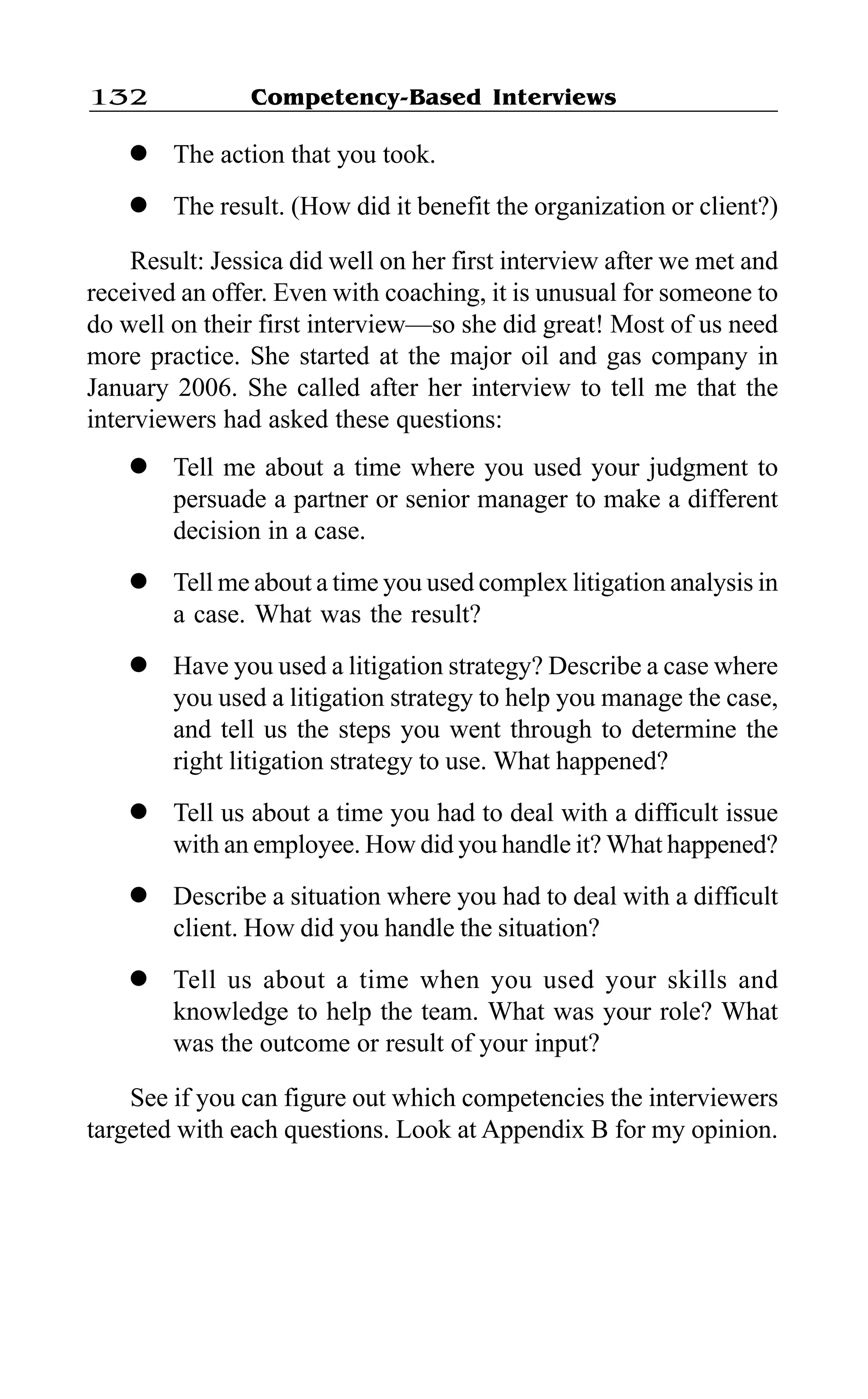 Competency-Based Interviews132
l The action that you took.
l The result. (How did it benefit the organization or client?)
Result: Jessica did well on her first interview after we met and
received an offer. Even with coaching, it is unusual for someone to
do well on their first interview—so she did great! Most of us need
more practice. She started at the major oil and gas company in
January 2006. She called after her interview to tell me that the
interviewers had asked these questions:
l Tell me about a time where you used your judgment to
persuade a partner or senior manager to make a different
decision in a case.
l Tell me about a time you used complex litigation analysis in
a case. What was the result?
l Have you used a litigation strategy? Describe a case where
you used a litigation strategy to help you manage the case,
and tell us the steps you went through to determine the
right litigation strategy to use. What happened?
l Tell us about a time you had to deal with a difficult issue
with an employee. How did you handle it? What happened?
l Describe a situation where you had to deal with a difficult
client. How did you handle the situation?
l Tell us about a time when you used your skills and
knowledge to help the team. What was your role? What
was the outcome or result of your input?
See if you can figure out which competencies the interviewers
targeted with each questions. Look at Appendix B for my opinion.
 