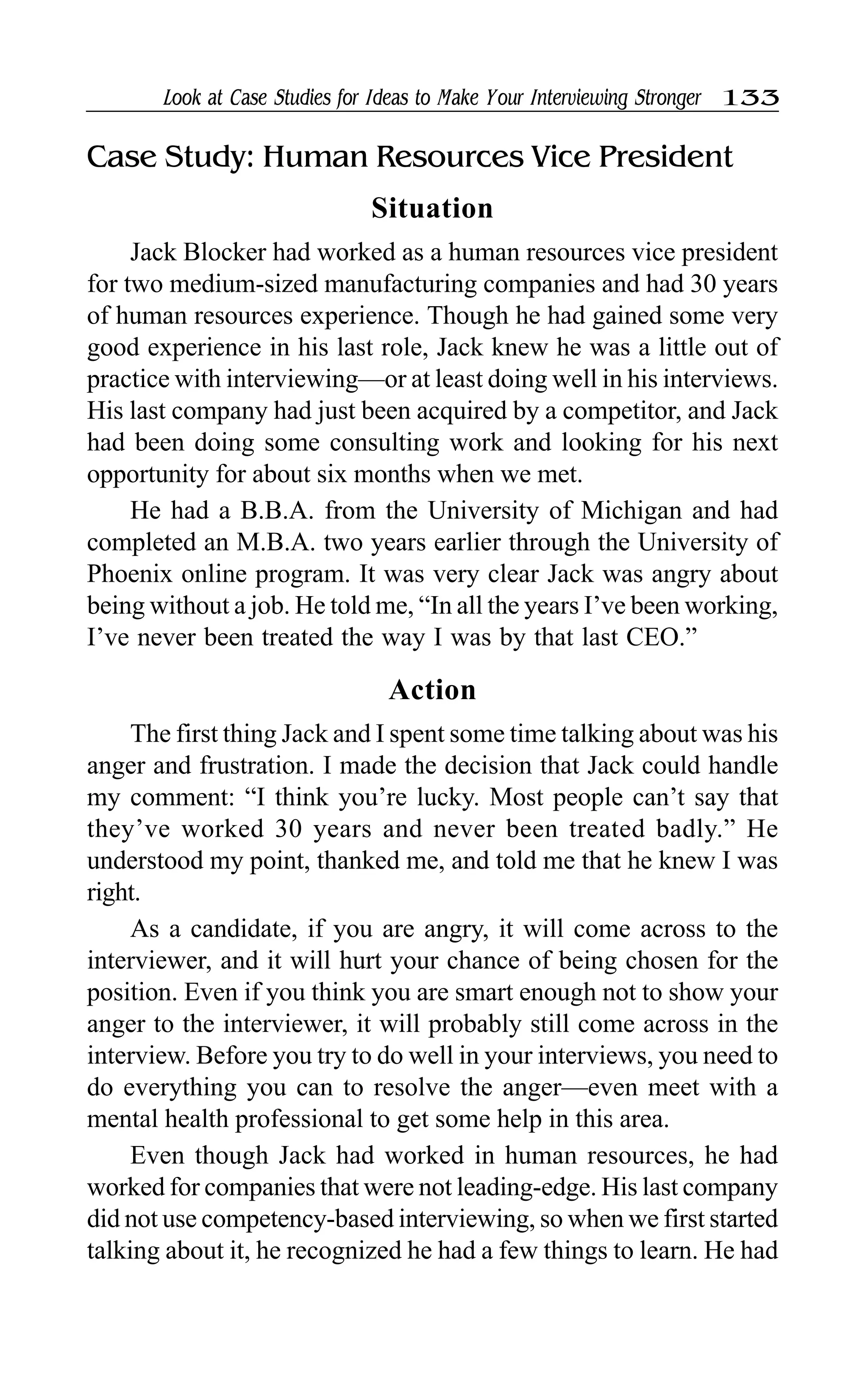 Look at Case Studies for Ideas to Make Your Interviewing Stronger 133
Case Study: Human Resources Vice President
Situation
Jack Blocker had worked as a human resources vice president
for two medium-sized manufacturing companies and had 30 years
of human resources experience. Though he had gained some very
good experience in his last role, Jack knew he was a little out of
practice with interviewing—or at least doing well in his interviews.
His last company had just been acquired by a competitor, and Jack
had been doing some consulting work and looking for his next
opportunity for about six months when we met.
He had a B.B.A. from the University of Michigan and had
completed an M.B.A. two years earlier through the University of
Phoenix online program. It was very clear Jack was angry about
being without a job. He told me, “In all the years I’ve been working,
I’ve never been treated the way I was by that last CEO.”
Action
The first thing Jack and I spent some time talking about was his
anger and frustration. I made the decision that Jack could handle
my comment: “I think you’re lucky. Most people can’t say that
they’ve worked 30 years and never been treated badly.” He
understood my point, thanked me, and told me that he knew I was
right.
As a candidate, if you are angry, it will come across to the
interviewer, and it will hurt your chance of being chosen for the
position. Even if you think you are smart enough not to show your
anger to the interviewer, it will probably still come across in the
interview. Before you try to do well in your interviews, you need to
do everything you can to resolve the anger—even meet with a
mental health professional to get some help in this area.
Even though Jack had worked in human resources, he had
worked for companies that were not leading-edge. His last company
did not use competency-based interviewing, so when we first started
talking about it, he recognized he had a few things to learn. He had
 