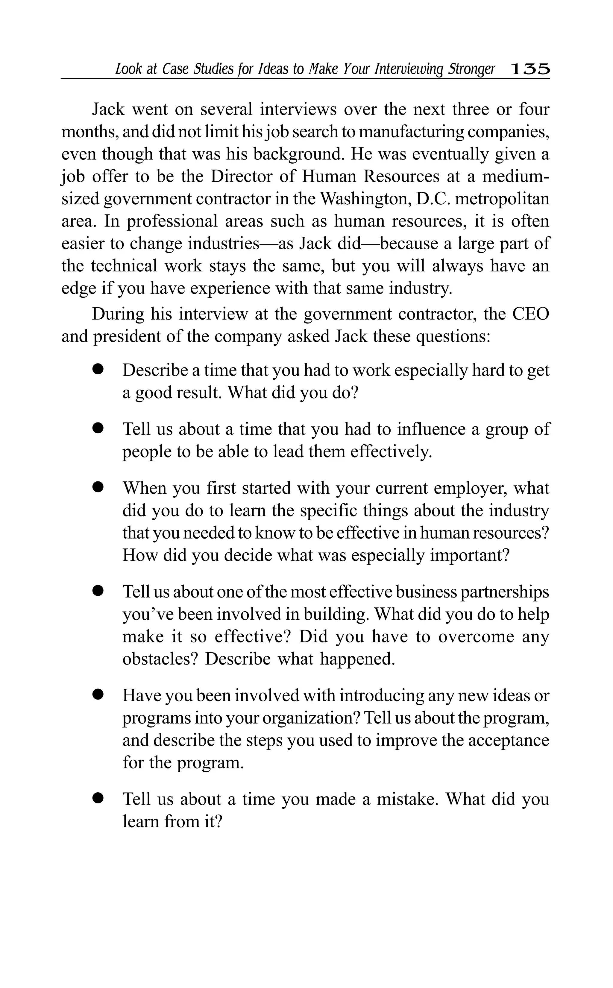 Look at Case Studies for Ideas to Make Your Interviewing Stronger 135
Jack went on several interviews over the next three or four
months, and did not limit his job search to manufacturing companies,
even though that was his background. He was eventually given a
job offer to be the Director of Human Resources at a medium-
sized government contractor in the Washington, D.C. metropolitan
area. In professional areas such as human resources, it is often
easier to change industries—as Jack did—because a large part of
the technical work stays the same, but you will always have an
edge if you have experience with that same industry.
During his interview at the government contractor, the CEO
and president of the company asked Jack these questions:
l Describe a time that you had to work especially hard to get
a good result. What did you do?
l Tell us about a time that you had to influence a group of
people to be able to lead them effectively.
l When you first started with your current employer, what
did you do to learn the specific things about the industry
that you needed to know to be effective in human resources?
How did you decide what was especially important?
l Tell us about one of the most effective business partnerships
you’ve been involved in building. What did you do to help
make it so effective? Did you have to overcome any
obstacles? Describe what happened.
l Have you been involved with introducing any new ideas or
programs into your organization?Tell us about the program,
and describe the steps you used to improve the acceptance
for the program.
l Tell us about a time you made a mistake. What did you
learn from it?
 