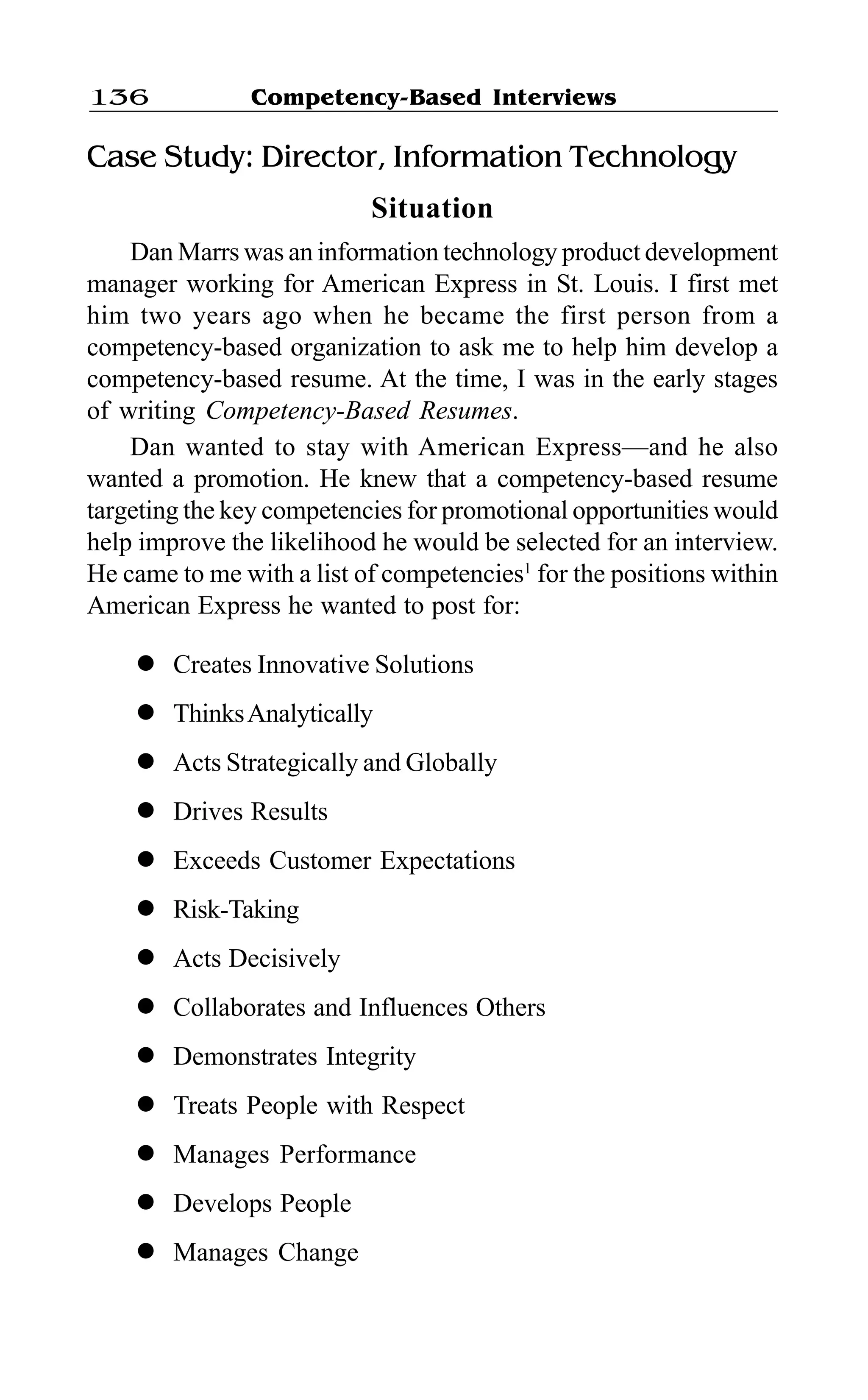 Competency-Based Interviews136
Case Study: Director, Information Technology
Situation
Dan Marrs was an information technology product development
manager working for American Express in St. Louis. I first met
him two years ago when he became the first person from a
competency-based organization to ask me to help him develop a
competency-based resume. At the time, I was in the early stages
of writing Competency-Based Resumes.
Dan wanted to stay with American Express—and he also
wanted a promotion. He knew that a competency-based resume
targeting the key competencies for promotional opportunities would
help improve the likelihood he would be selected for an interview.
He came to me with a list of competencies1
for the positions within
American Express he wanted to post for:
l Creates Innovative Solutions
l ThinksAnalytically
l Acts Strategically and Globally
l Drives Results
l Exceeds Customer Expectations
l Risk-Taking
l Acts Decisively
l Collaborates and Influences Others
l Demonstrates Integrity
l Treats People with Respect
l Manages Performance
l Develops People
l Manages Change
 