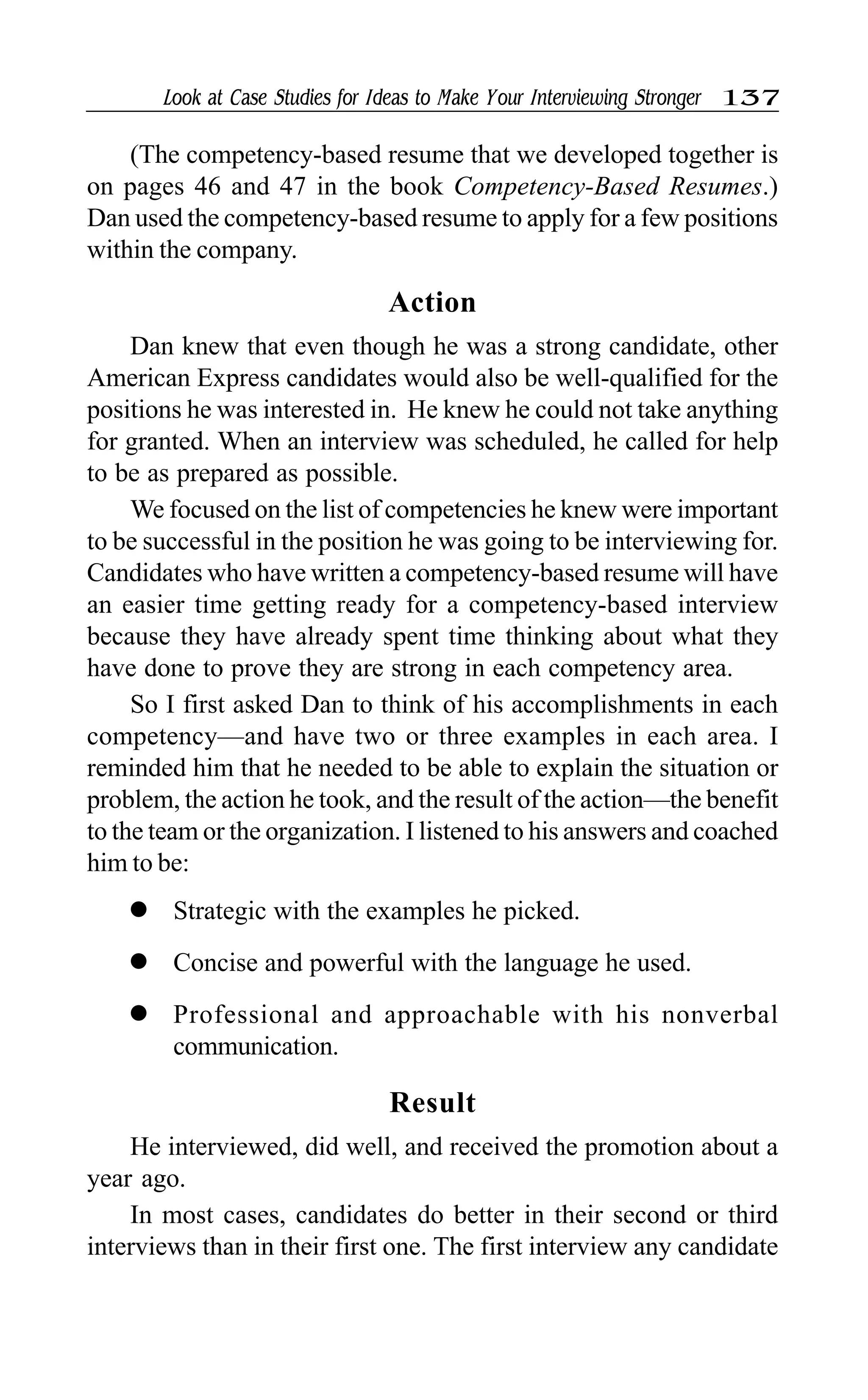 Look at Case Studies for Ideas to Make Your Interviewing Stronger 137
(The competency-based resume that we developed together is
on pages 46 and 47 in the book Competency-Based Resumes.)
Dan used the competency-based resume to apply for a few positions
within the company.
Action
Dan knew that even though he was a strong candidate, other
American Express candidates would also be well-qualified for the
positions he was interested in. He knew he could not take anything
for granted. When an interview was scheduled, he called for help
to be as prepared as possible.
We focused on the list of competencies he knew were important
to be successful in the position he was going to be interviewing for.
Candidates who have written a competency-based resume will have
an easier time getting ready for a competency-based interview
because they have already spent time thinking about what they
have done to prove they are strong in each competency area.
So I first asked Dan to think of his accomplishments in each
competency—and have two or three examples in each area. I
reminded him that he needed to be able to explain the situation or
problem, the action he took, and the result of the action—the benefit
to the team or the organization. I listened to his answers and coached
him to be:
l Strategic with the examples he picked.
l Concise and powerful with the language he used.
l Professional and approachable with his nonverbal
communication.
Result
He interviewed, did well, and received the promotion about a
year ago.
In most cases, candidates do better in their second or third
interviews than in their first one. The first interview any candidate
 