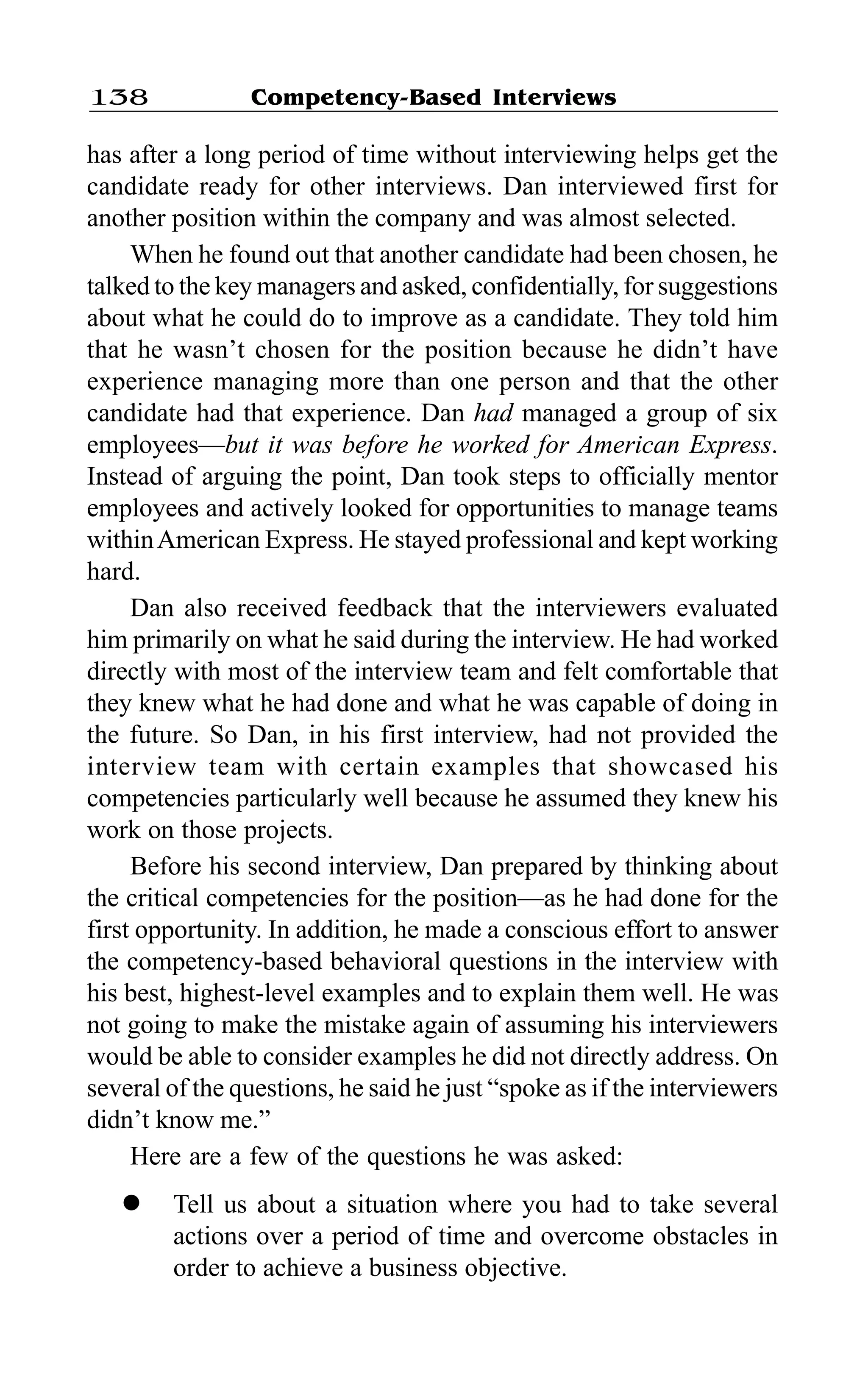 Competency-Based Interviews138
has after a long period of time without interviewing helps get the
candidate ready for other interviews. Dan interviewed first for
another position within the company and was almost selected.
When he found out that another candidate had been chosen, he
talked to the key managers and asked, confidentially, for suggestions
about what he could do to improve as a candidate. They told him
that he wasn’t chosen for the position because he didn’t have
experience managing more than one person and that the other
candidate had that experience. Dan had managed a group of six
employees—but it was before he worked for American Express.
Instead of arguing the point, Dan took steps to officially mentor
employees and actively looked for opportunities to manage teams
withinAmerican Express. He stayed professional and kept working
hard.
Dan also received feedback that the interviewers evaluated
him primarily on what he said during the interview. He had worked
directly with most of the interview team and felt comfortable that
they knew what he had done and what he was capable of doing in
the future. So Dan, in his first interview, had not provided the
interview team with certain examples that showcased his
competencies particularly well because he assumed they knew his
work on those projects.
Before his second interview, Dan prepared by thinking about
the critical competencies for the position—as he had done for the
first opportunity. In addition, he made a conscious effort to answer
the competency-based behavioral questions in the interview with
his best, highest-level examples and to explain them well. He was
not going to make the mistake again of assuming his interviewers
would be able to consider examples he did not directly address. On
several of the questions, he said he just “spoke as if the interviewers
didn’t know me.”
Here are a few of the questions he was asked:
l Tell us about a situation where you had to take several
actions over a period of time and overcome obstacles in
order to achieve a business objective.
 