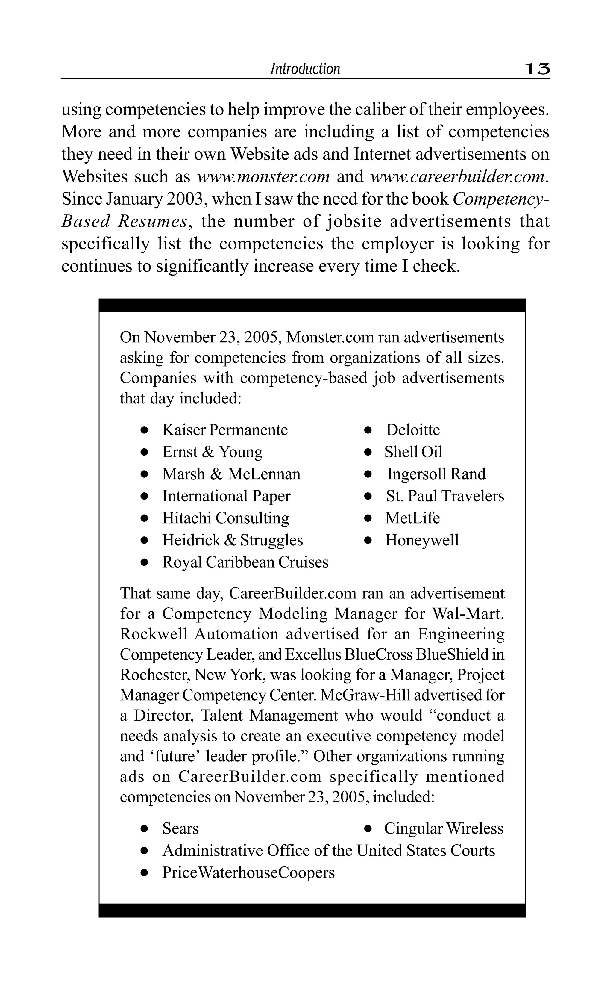 Introduction 13
using competencies to help improve the caliber of their employees.
More and more companies are including a list of competencies
they need in their own Website ads and Internet advertisements on
Websites such as www.monster.com and www.careerbuilder.com.
Since January 2003, when I saw the need for the book Competency-
Based Resumes, the number of jobsite advertisements that
specifically list the competencies the employer is looking for
continues to significantly increase every time I check.
On November 23, 2005, Monster.com ran advertisements
asking for competencies from organizations of all sizes.
Companies with competency-based job advertisements
that day included:
l Kaiser Permanente l Deloitte
l Ernst & Young l Shell Oil
l Marsh & McLennan l Ingersoll Rand
l International Paper l St. Paul Travelers
l Hitachi Consulting l MetLife
l Heidrick & Struggles l Honeywell
l Royal Caribbean Cruises
That same day, CareerBuilder.com ran an advertisement
for a Competency Modeling Manager for Wal-Mart.
Rockwell Automation advertised for an Engineering
Competency Leader, and Excellus BlueCross BlueShield in
Rochester, New York, was looking for a Manager, Project
Manager Competency Center. McGraw-Hill advertised for
a Director, Talent Management who would “conduct a
needs analysis to create an executive competency model
and ‘future’ leader profile.” Other organizations running
ads on CareerBuilder.com specifically mentioned
competencies on November 23, 2005, included:
l Sears l Cingular Wireless
l Administrative Office of the United States Courts
l PriceWaterhouseCoopers
 