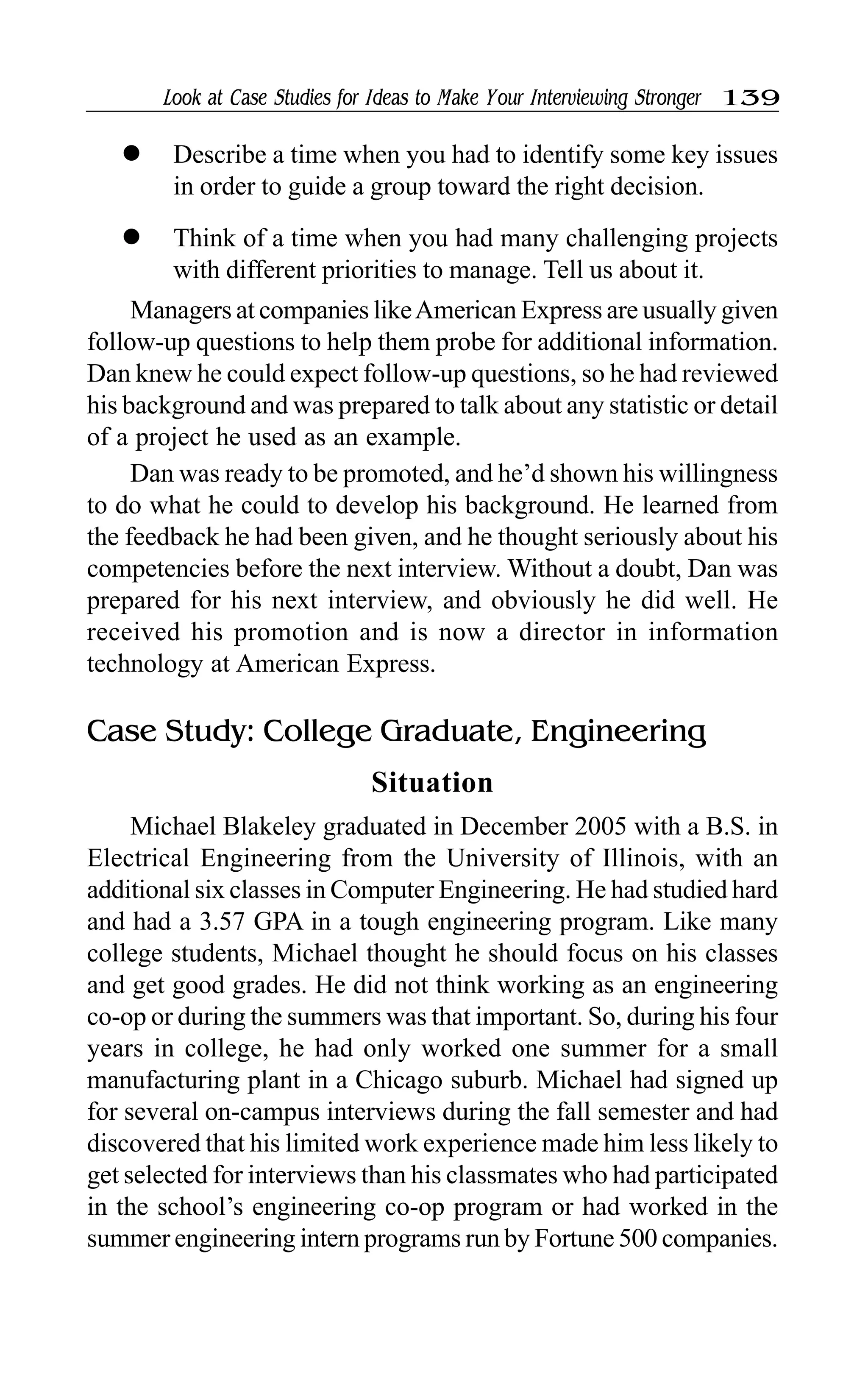 Look at Case Studies for Ideas to Make Your Interviewing Stronger 139
l Describe a time when you had to identify some key issues
in order to guide a group toward the right decision.
l Think of a time when you had many challenging projects
with different priorities to manage. Tell us about it.
Managers at companies likeAmerican Express are usually given
follow-up questions to help them probe for additional information.
Dan knew he could expect follow-up questions, so he had reviewed
his background and was prepared to talk about any statistic or detail
of a project he used as an example.
Dan was ready to be promoted, and he’d shown his willingness
to do what he could to develop his background. He learned from
the feedback he had been given, and he thought seriously about his
competencies before the next interview. Without a doubt, Dan was
prepared for his next interview, and obviously he did well. He
received his promotion and is now a director in information
technology at American Express.
Case Study: College Graduate, Engineering
Situation
Michael Blakeley graduated in December 2005 with a B.S. in
Electrical Engineering from the University of Illinois, with an
additional six classes in Computer Engineering. He had studied hard
and had a 3.57 GPA in a tough engineering program. Like many
college students, Michael thought he should focus on his classes
and get good grades. He did not think working as an engineering
co-op or during the summers was that important. So, during his four
years in college, he had only worked one summer for a small
manufacturing plant in a Chicago suburb. Michael had signed up
for several on-campus interviews during the fall semester and had
discovered that his limited work experience made him less likely to
get selected for interviews than his classmates who had participated
in the school’s engineering co-op program or had worked in the
summer engineering intern programs run by Fortune 500 companies.
 