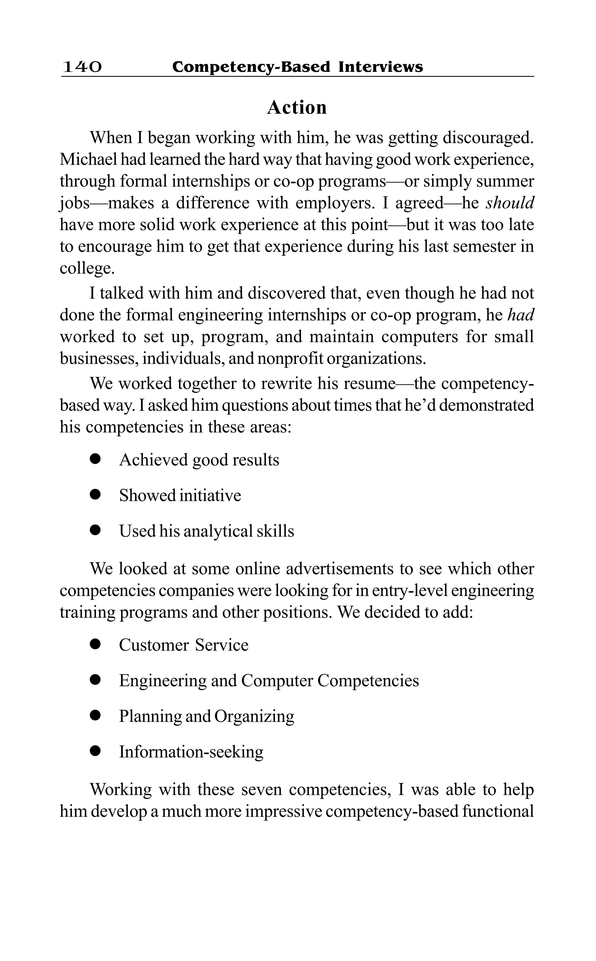 Competency-Based Interviews140
Action
When I began working with him, he was getting discouraged.
Michael had learned the hard way that having good work experience,
through formal internships or co-op programs—or simply summer
jobs—makes a difference with employers. I agreed—he should
have more solid work experience at this point—but it was too late
to encourage him to get that experience during his last semester in
college.
I talked with him and discovered that, even though he had not
done the formal engineering internships or co-op program, he had
worked to set up, program, and maintain computers for small
businesses, individuals, and nonprofit organizations.
We worked together to rewrite his resume—the competency-
based way. I asked him questions about times that he’d demonstrated
his competencies in these areas:
l Achieved good results
l Showed initiative
l Used his analytical skills
We looked at some online advertisements to see which other
competencies companies were looking for in entry-level engineering
training programs and other positions. We decided to add:
l Customer Service
l Engineering and Computer Competencies
l Planning and Organizing
l Information-seeking
Working with these seven competencies, I was able to help
him develop a much more impressive competency-based functional
 