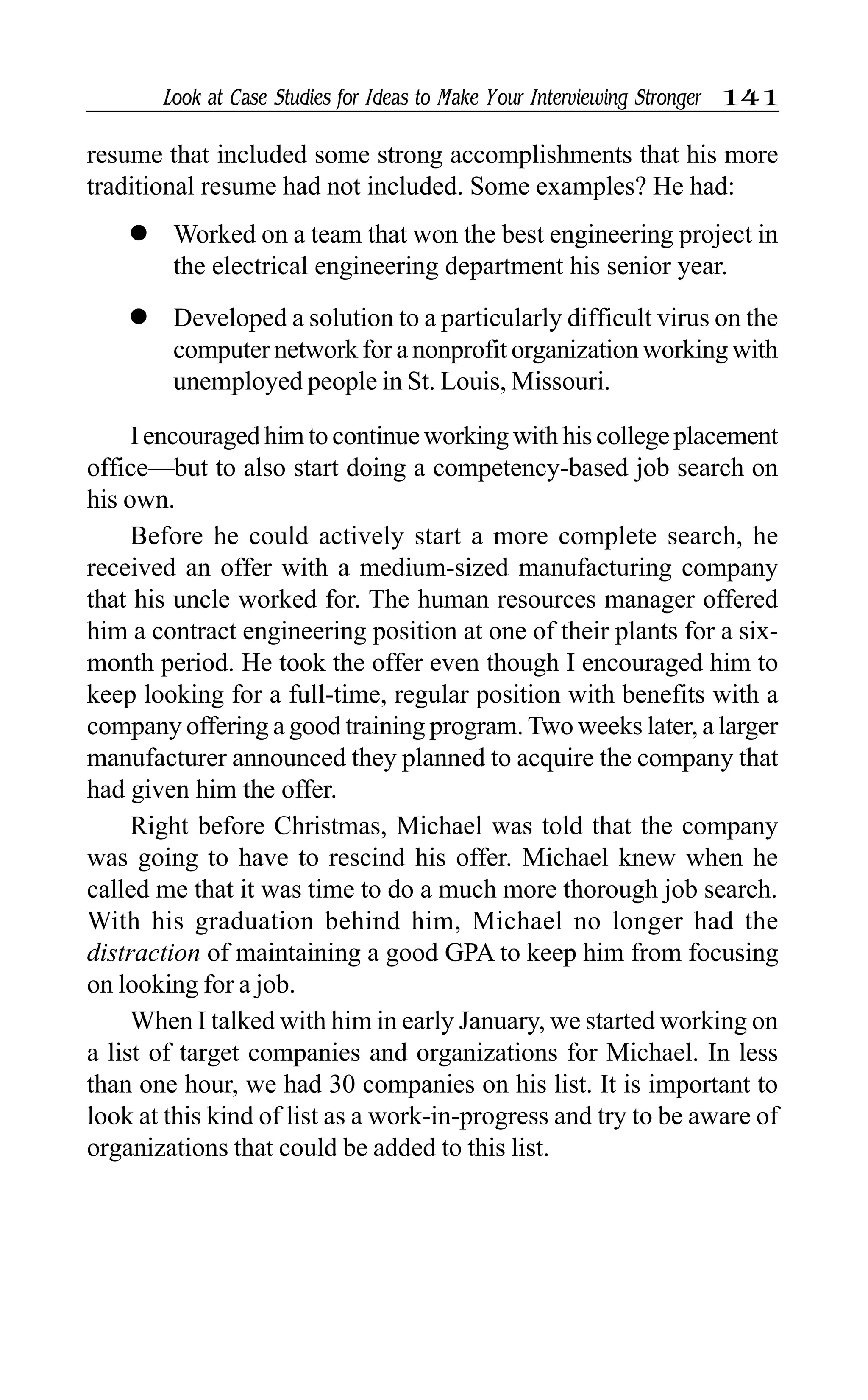 Look at Case Studies for Ideas to Make Your Interviewing Stronger 141
resume that included some strong accomplishments that his more
traditional resume had not included. Some examples? He had:
l Worked on a team that won the best engineering project in
the electrical engineering department his senior year.
l Developed a solution to a particularly difficult virus on the
computer network for a nonprofit organization working with
unemployed people in St. Louis, Missouri.
I encouraged him to continue working with his college placement
office—but to also start doing a competency-based job search on
his own.
Before he could actively start a more complete search, he
received an offer with a medium-sized manufacturing company
that his uncle worked for. The human resources manager offered
him a contract engineering position at one of their plants for a six-
month period. He took the offer even though I encouraged him to
keep looking for a full-time, regular position with benefits with a
company offering a good training program. Two weeks later, a larger
manufacturer announced they planned to acquire the company that
had given him the offer.
Right before Christmas, Michael was told that the company
was going to have to rescind his offer. Michael knew when he
called me that it was time to do a much more thorough job search.
With his graduation behind him, Michael no longer had the
distraction of maintaining a good GPA to keep him from focusing
on looking for a job.
When I talked with him in early January, we started working on
a list of target companies and organizations for Michael. In less
than one hour, we had 30 companies on his list. It is important to
look at this kind of list as a work-in-progress and try to be aware of
organizations that could be added to this list.
 