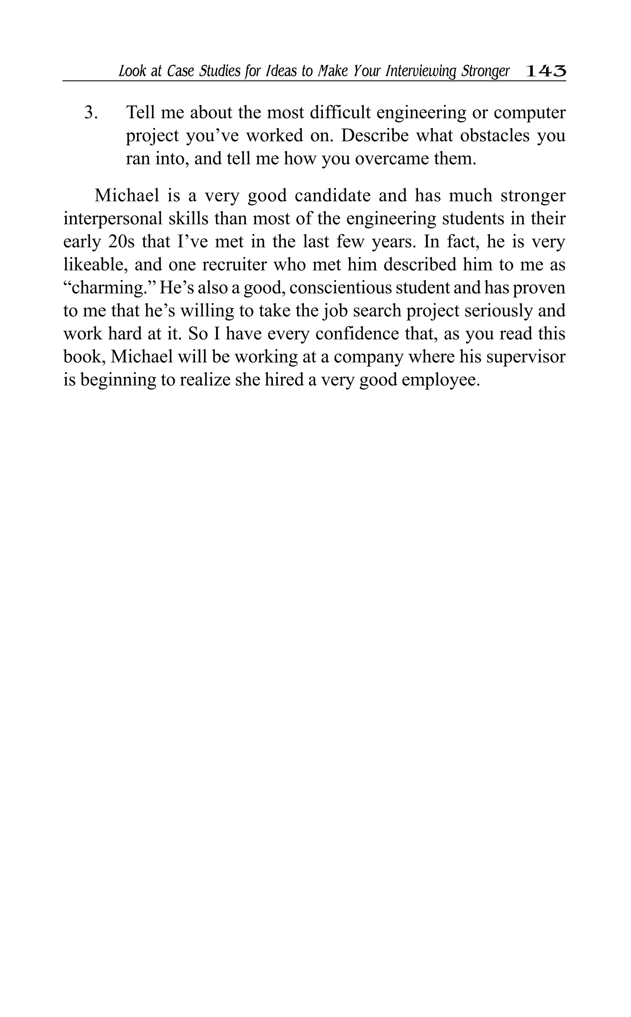 Look at Case Studies for Ideas to Make Your Interviewing Stronger 143
3. Tell me about the most difficult engineering or computer
project you’ve worked on. Describe what obstacles you
ran into, and tell me how you overcame them.
Michael is a very good candidate and has much stronger
interpersonal skills than most of the engineering students in their
early 20s that I’ve met in the last few years. In fact, he is very
likeable, and one recruiter who met him described him to me as
“charming.” He’s also a good, conscientious student and has proven
to me that he’s willing to take the job search project seriously and
work hard at it. So I have every confidence that, as you read this
book, Michael will be working at a company where his supervisor
is beginning to realize she hired a very good employee.
 