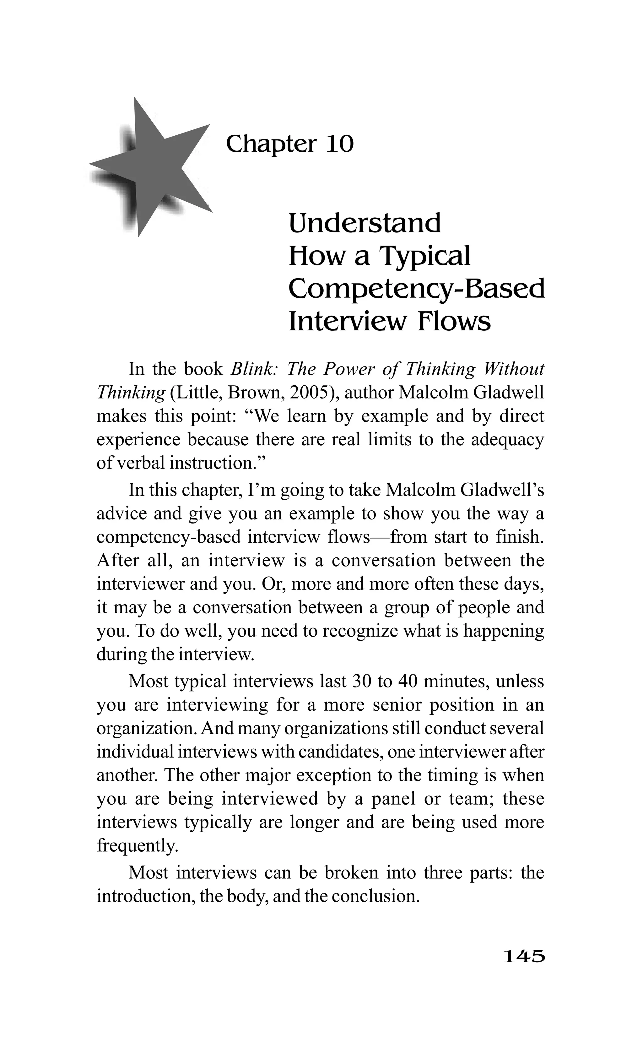145
Chapter 10
Understand
How a Typical
Competency-Based
Interview Flows
In the book Blink: The Power of Thinking Without
Thinking (Little, Brown, 2005), author Malcolm Gladwell
makes this point: “We learn by example and by direct
experience because there are real limits to the adequacy
of verbal instruction.”
In this chapter, I’m going to take Malcolm Gladwell’s
advice and give you an example to show you the way a
competency-based interview flows—from start to finish.
After all, an interview is a conversation between the
interviewer and you. Or, more and more often these days,
it may be a conversation between a group of people and
you. To do well, you need to recognize what is happening
during the interview.
Most typical interviews last 30 to 40 minutes, unless
you are interviewing for a more senior position in an
organization.And many organizations still conduct several
individual interviews with candidates, one interviewer after
another. The other major exception to the timing is when
you are being interviewed by a panel or team; these
interviews typically are longer and are being used more
frequently.
Most interviews can be broken into three parts: the
introduction, the body, and the conclusion.
 