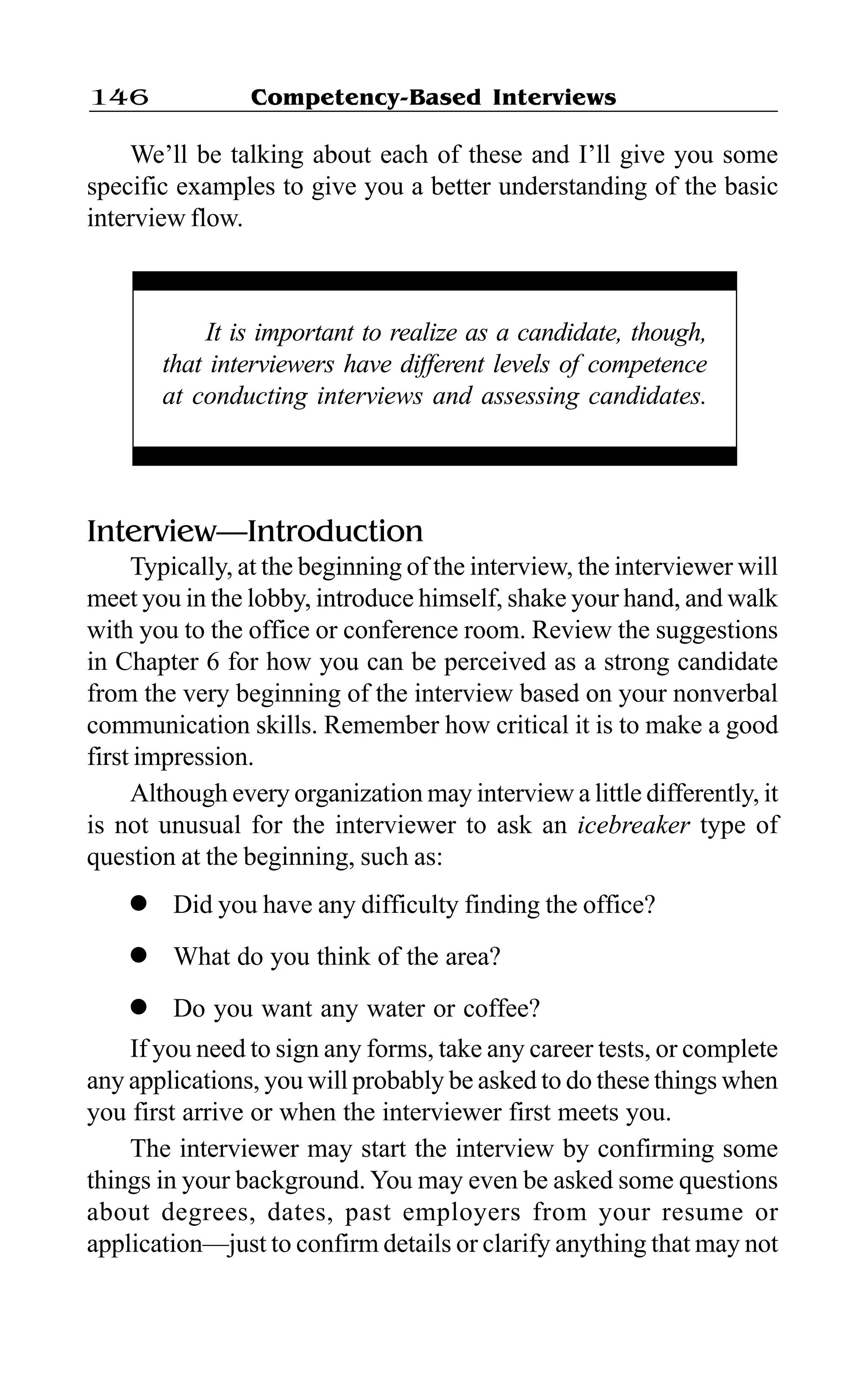 Competency-Based Interviews146
We’ll be talking about each of these and I’ll give you some
specific examples to give you a better understanding of the basic
interview flow.
Interview—Introduction
Typically, at the beginning of the interview, the interviewer will
meet you in the lobby, introduce himself, shake your hand, and walk
with you to the office or conference room. Review the suggestions
in Chapter 6 for how you can be perceived as a strong candidate
from the very beginning of the interview based on your nonverbal
communication skills. Remember how critical it is to make a good
first impression.
Although every organization may interview a little differently, it
is not unusual for the interviewer to ask an icebreaker type of
question at the beginning, such as:
l Did you have any difficulty finding the office?
l What do you think of the area?
l Do you want any water or coffee?
If you need to sign any forms, take any career tests, or complete
any applications, you will probably be asked to do these things when
you first arrive or when the interviewer first meets you.
The interviewer may start the interview by confirming some
things in your background. You may even be asked some questions
about degrees, dates, past employers from your resume or
application—just to confirm details or clarify anything that may not
It is important to realize as a candidate, though,
that interviewers have different levels of competence
at conducting interviews and assessing candidates.
 