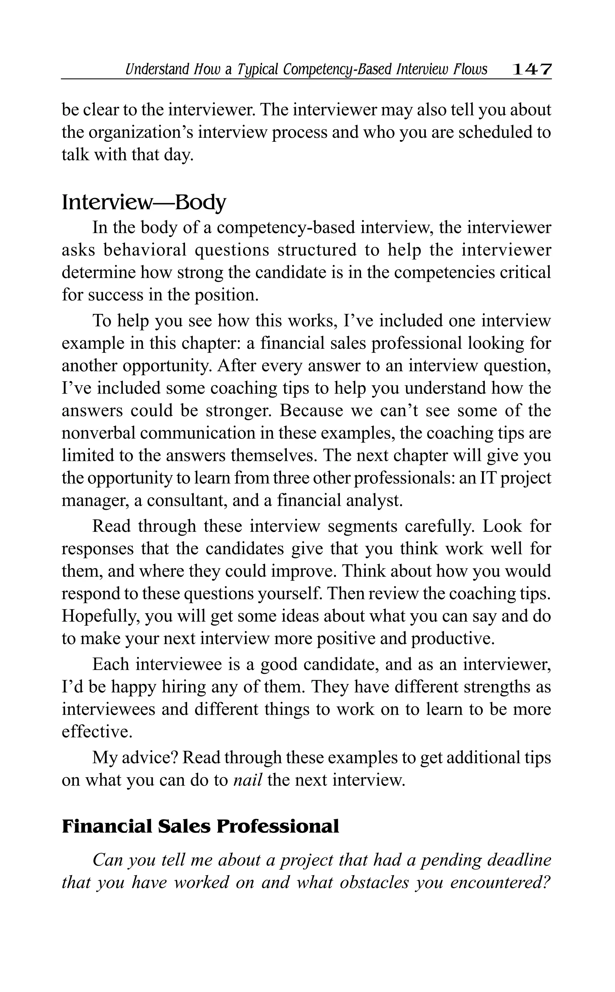 Understand How a Typical Competency-Based Interview Flows 147
be clear to the interviewer. The interviewer may also tell you about
the organization’s interview process and who you are scheduled to
talk with that day.
Interview—Body
In the body of a competency-based interview, the interviewer
asks behavioral questions structured to help the interviewer
determine how strong the candidate is in the competencies critical
for success in the position.
To help you see how this works, I’ve included one interview
example in this chapter: a financial sales professional looking for
another opportunity. After every answer to an interview question,
I’ve included some coaching tips to help you understand how the
answers could be stronger. Because we can’t see some of the
nonverbal communication in these examples, the coaching tips are
limited to the answers themselves. The next chapter will give you
the opportunity to learn from three other professionals: an IT project
manager, a consultant, and a financial analyst.
Read through these interview segments carefully. Look for
responses that the candidates give that you think work well for
them, and where they could improve. Think about how you would
respond to these questions yourself. Then review the coaching tips.
Hopefully, you will get some ideas about what you can say and do
to make your next interview more positive and productive.
Each interviewee is a good candidate, and as an interviewer,
I’d be happy hiring any of them. They have different strengths as
interviewees and different things to work on to learn to be more
effective.
My advice? Read through these examples to get additional tips
on what you can do to nail the next interview.
Financial Sales Professional
Can you tell me about a project that had a pending deadline
that you have worked on and what obstacles you encountered?
 