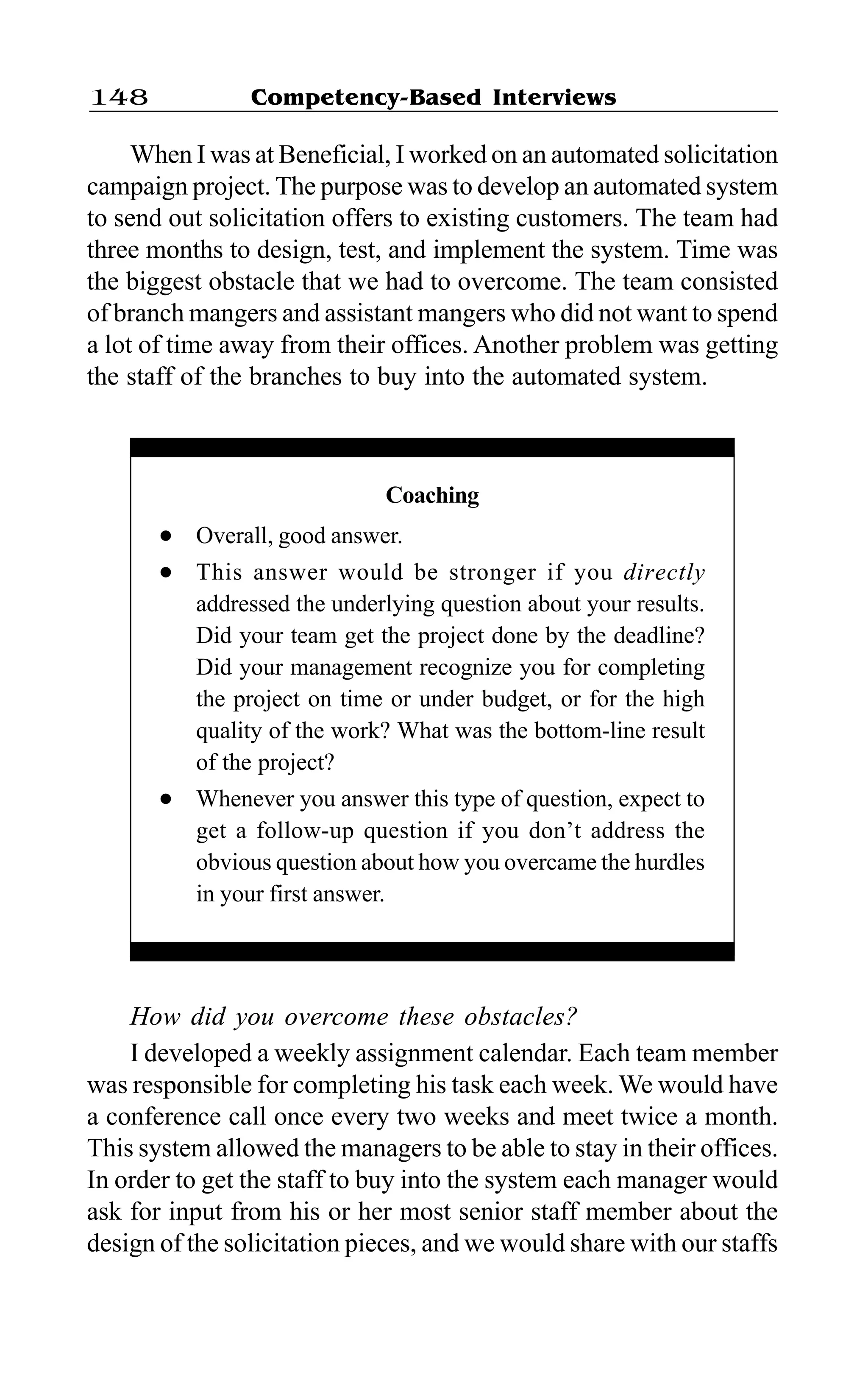 Competency-Based Interviews148
When I was at Beneficial, I worked on an automated solicitation
campaign project. The purpose was to develop an automated system
to send out solicitation offers to existing customers. The team had
three months to design, test, and implement the system. Time was
the biggest obstacle that we had to overcome. The team consisted
of branch mangers and assistant mangers who did not want to spend
a lot of time away from their offices. Another problem was getting
the staff of the branches to buy into the automated system.
How did you overcome these obstacles?
I developed a weekly assignment calendar. Each team member
was responsible for completing his task each week. We would have
a conference call once every two weeks and meet twice a month.
This system allowed the managers to be able to stay in their offices.
In order to get the staff to buy into the system each manager would
ask for input from his or her most senior staff member about the
design of the solicitation pieces, and we would share with our staffs
Coaching
l Overall, good answer.
l This answer would be stronger if you directly
addressed the underlying question about your results.
Did your team get the project done by the deadline?
Did your management recognize you for completing
the project on time or under budget, or for the high
quality of the work? What was the bottom-line result
of the project?
l Whenever you answer this type of question, expect to
get a follow-up question if you don’t address the
obvious question about how you overcame the hurdles
in your first answer.
 