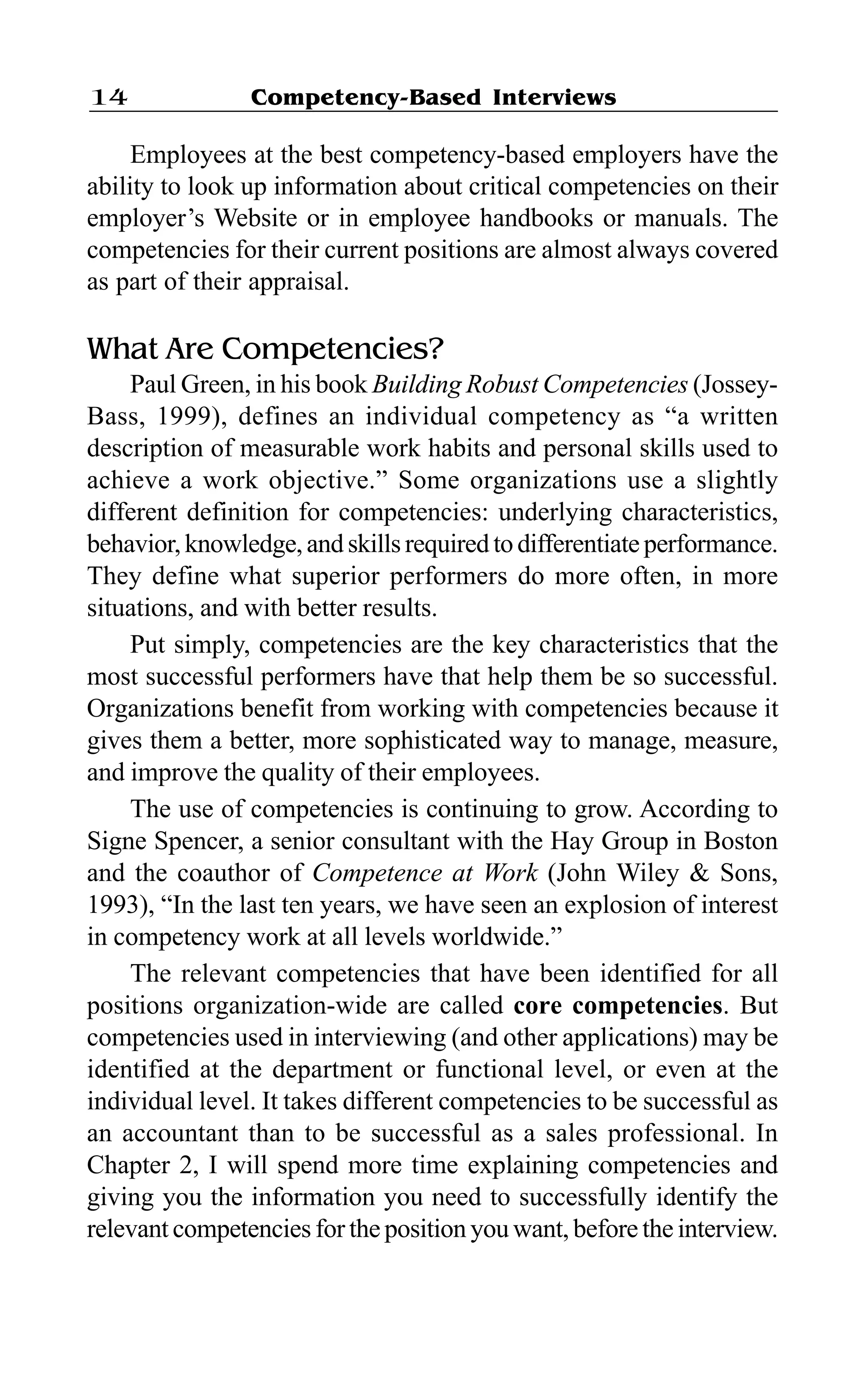 Competency-Based Interviews14
Employees at the best competency-based employers have the
ability to look up information about critical competencies on their
employer’s Website or in employee handbooks or manuals. The
competencies for their current positions are almost always covered
as part of their appraisal.
What Are Competencies?
Paul Green, in his book Building Robust Competencies (Jossey-
Bass, 1999), defines an individual competency as “a written
description of measurable work habits and personal skills used to
achieve a work objective.” Some organizations use a slightly
different definition for competencies: underlying characteristics,
behavior,knowledge,andskillsrequiredtodifferentiateperformance.
They define what superior performers do more often, in more
situations, and with better results.
Put simply, competencies are the key characteristics that the
most successful performers have that help them be so successful.
Organizations benefit from working with competencies because it
gives them a better, more sophisticated way to manage, measure,
and improve the quality of their employees.
The use of competencies is continuing to grow. According to
Signe Spencer, a senior consultant with the Hay Group in Boston
and the coauthor of Competence at Work (John Wiley & Sons,
1993), “In the last ten years, we have seen an explosion of interest
in competency work at all levels worldwide.”
The relevant competencies that have been identified for all
positions organization-wide are called core competencies. But
competencies used in interviewing (and other applications) may be
identified at the department or functional level, or even at the
individual level. It takes different competencies to be successful as
an accountant than to be successful as a sales professional. In
Chapter 2, I will spend more time explaining competencies and
giving you the information you need to successfully identify the
relevant competencies for the position you want, before the interview.
 