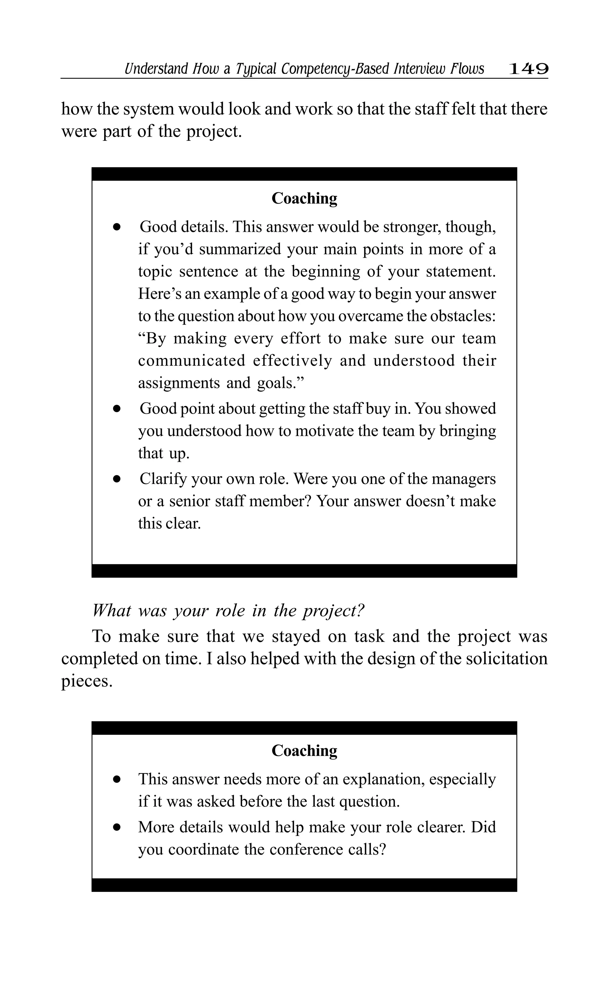 Understand How a Typical Competency-Based Interview Flows 149
What was your role in the project?
To make sure that we stayed on task and the project was
completed on time. I also helped with the design of the solicitation
pieces.
how the system would look and work so that the staff felt that there
were part of the project.
Coaching
l This answer needs more of an explanation, especially
if it was asked before the last question.
l More details would help make your role clearer. Did
you coordinate the conference calls?
Coaching
l Good details. This answer would be stronger, though,
if you’d summarized your main points in more of a
topic sentence at the beginning of your statement.
Here’s an example of a good way to begin your answer
to the question about how you overcame the obstacles:
“By making every effort to make sure our team
communicated effectively and understood their
assignments and goals.”
l Good point about getting the staff buy in. You showed
you understood how to motivate the team by bringing
that up.
l Clarify your own role. Were you one of the managers
or a senior staff member? Your answer doesn’t make
this clear.
 