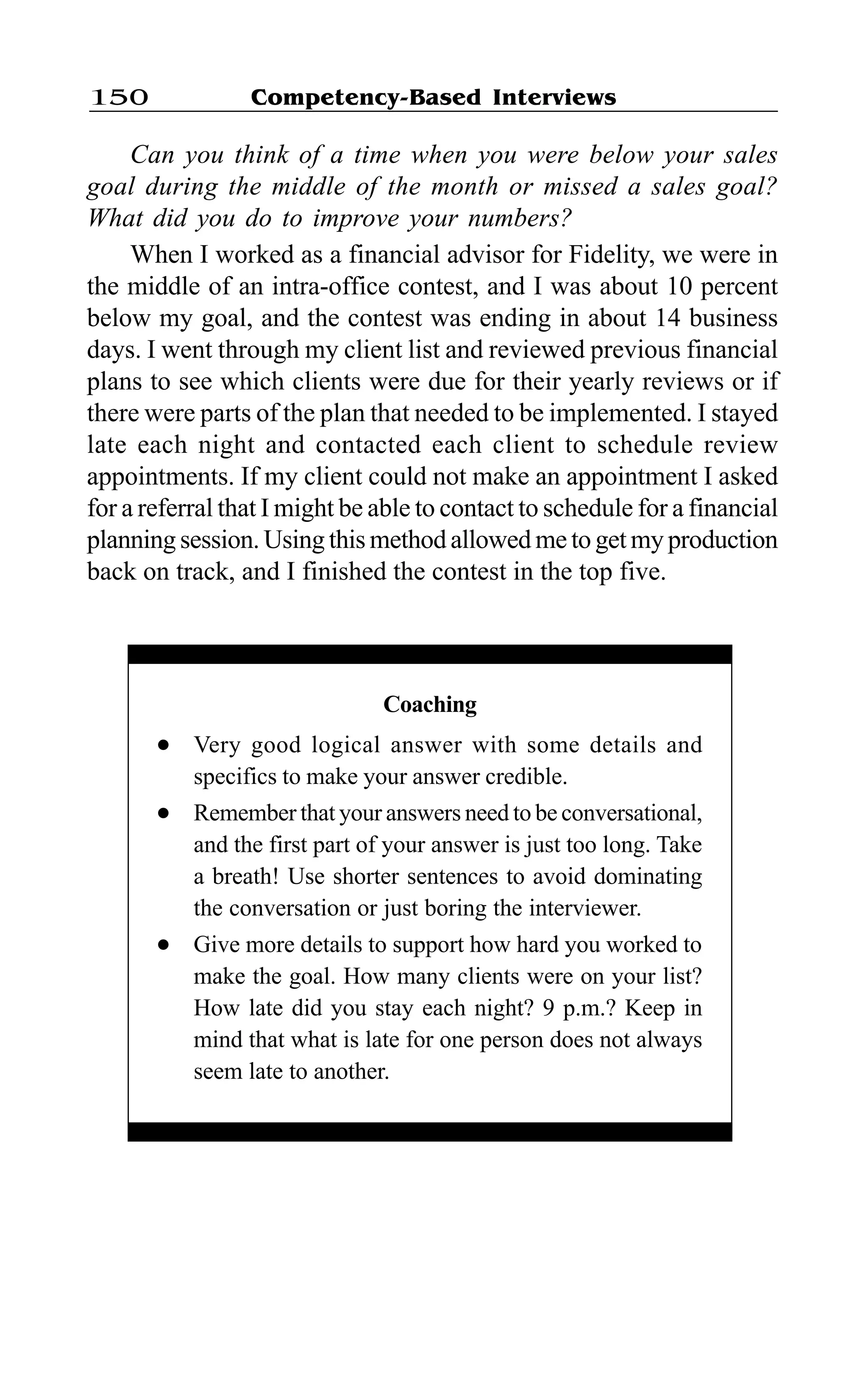 Competency-Based Interviews150
Can you think of a time when you were below your sales
goal during the middle of the month or missed a sales goal?
What did you do to improve your numbers?
When I worked as a financial advisor for Fidelity, we were in
the middle of an intra-office contest, and I was about 10 percent
below my goal, and the contest was ending in about 14 business
days. I went through my client list and reviewed previous financial
plans to see which clients were due for their yearly reviews or if
there were parts of the plan that needed to be implemented. I stayed
late each night and contacted each client to schedule review
appointments. If my client could not make an appointment I asked
for a referral that I might be able to contact to schedule for a financial
planning session. Using this method allowed me to get my production
back on track, and I finished the contest in the top five.
Coaching
l Very good logical answer with some details and
specifics to make your answer credible.
l Remember that your answers need to be conversational,
and the first part of your answer is just too long. Take
a breath! Use shorter sentences to avoid dominating
the conversation or just boring the interviewer.
l Give more details to support how hard you worked to
make the goal. How many clients were on your list?
How late did you stay each night? 9 p.m.? Keep in
mind that what is late for one person does not always
seem late to another.
 