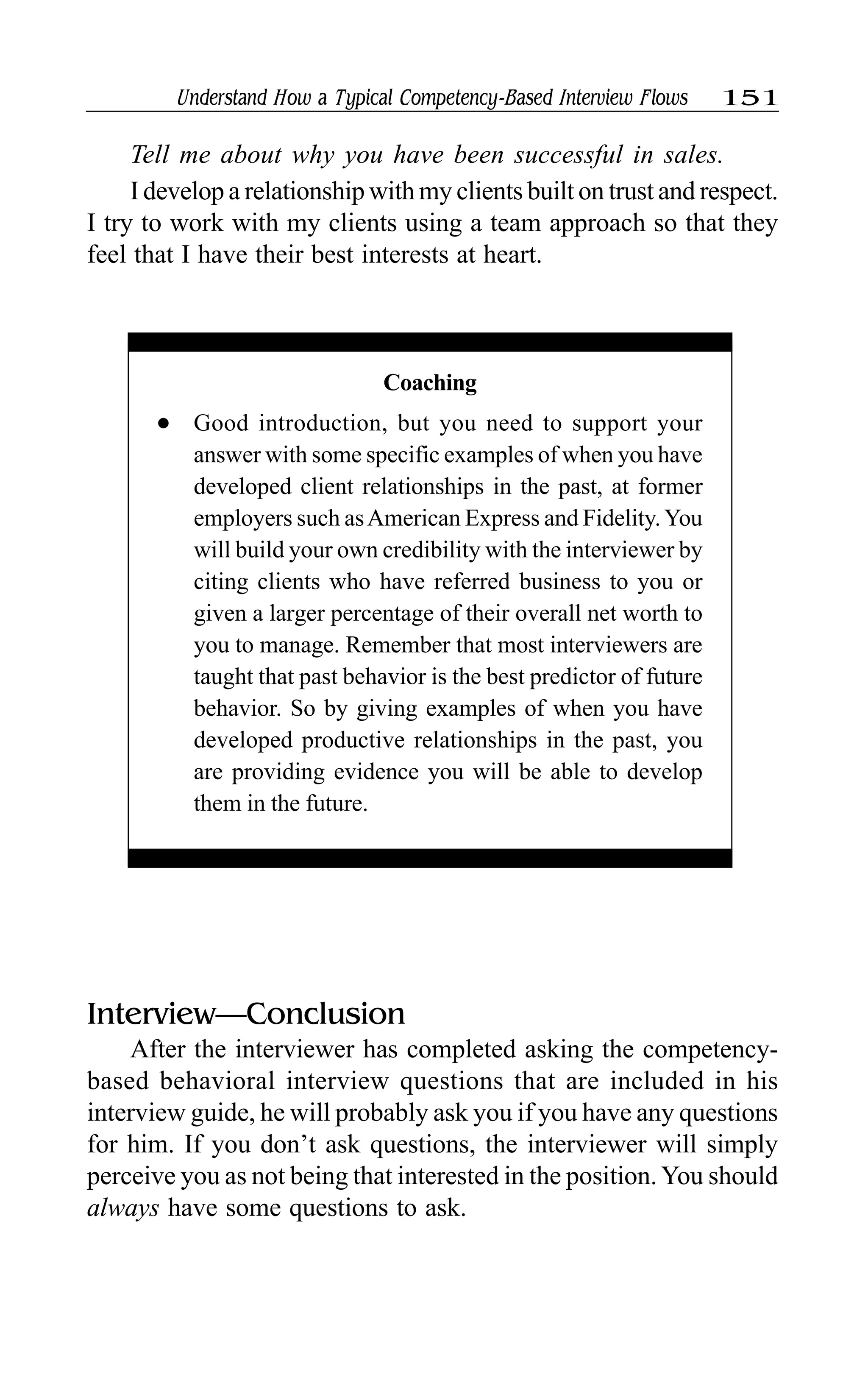 Understand How a Typical Competency-Based Interview Flows 151
Tell me about why you have been successful in sales.
I develop a relationship with my clients built on trust and respect.
I try to work with my clients using a team approach so that they
feel that I have their best interests at heart.
Interview—Conclusion
After the interviewer has completed asking the competency-
based behavioral interview questions that are included in his
interview guide, he will probably ask you if you have any questions
for him. If you don’t ask questions, the interviewer will simply
perceive you as not being that interested in the position.You should
always have some questions to ask.
Coaching
l Good introduction, but you need to support your
answer with some specific examples of when you have
developed client relationships in the past, at former
employers such asAmerican Express and Fidelity.You
will build your own credibility with the interviewer by
citing clients who have referred business to you or
given a larger percentage of their overall net worth to
you to manage. Remember that most interviewers are
taught that past behavior is the best predictor of future
behavior. So by giving examples of when you have
developed productive relationships in the past, you
are providing evidence you will be able to develop
them in the future.
 