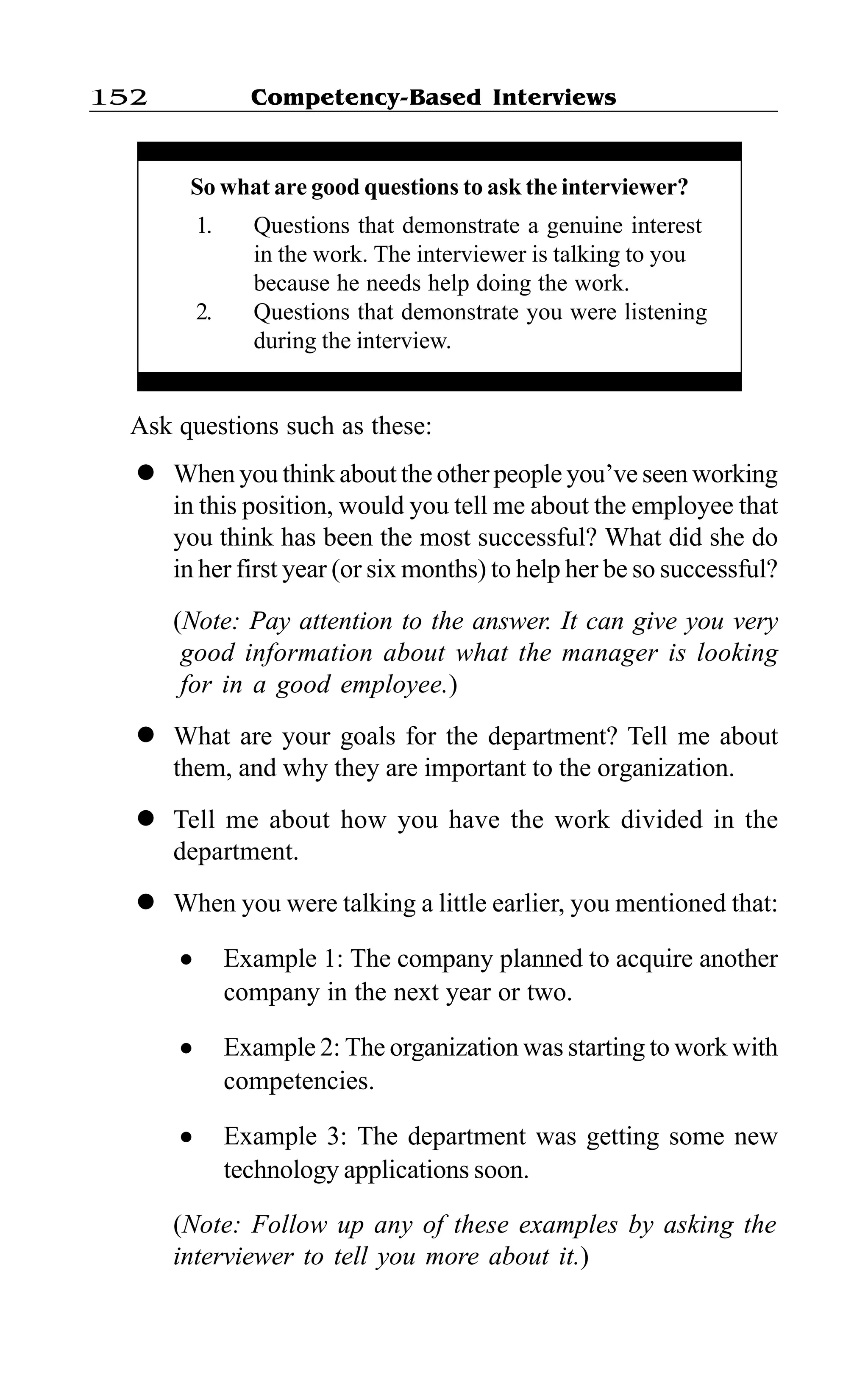 Competency-Based Interviews152
Ask questions such as these:
l When you think about the other people you’ve seen working
in this position, would you tell me about the employee that
you think has been the most successful? What did she do
in her first year (or six months) to help her be so successful?
(Note: Pay attention to the answer. It can give you very
good information about what the manager is looking
for in a good employee.)
l What are your goals for the department? Tell me about
them, and why they are important to the organization.
l Tell me about how you have the work divided in the
department.
l When you were talking a little earlier, you mentioned that:
l Example 1: The company planned to acquire another
company in the next year or two.
l Example 2: The organization was starting to work with
competencies.
l Example 3: The department was getting some new
technology applications soon.
(Note: Follow up any of these examples by asking the
interviewer to tell you more about it.)
So what are good questions to ask the interviewer?
1. Questions that demonstrate a genuine interest
in the work. The interviewer is talking to you
because he needs help doing the work.
2. Questions that demonstrate you were listening
during the interview.
 