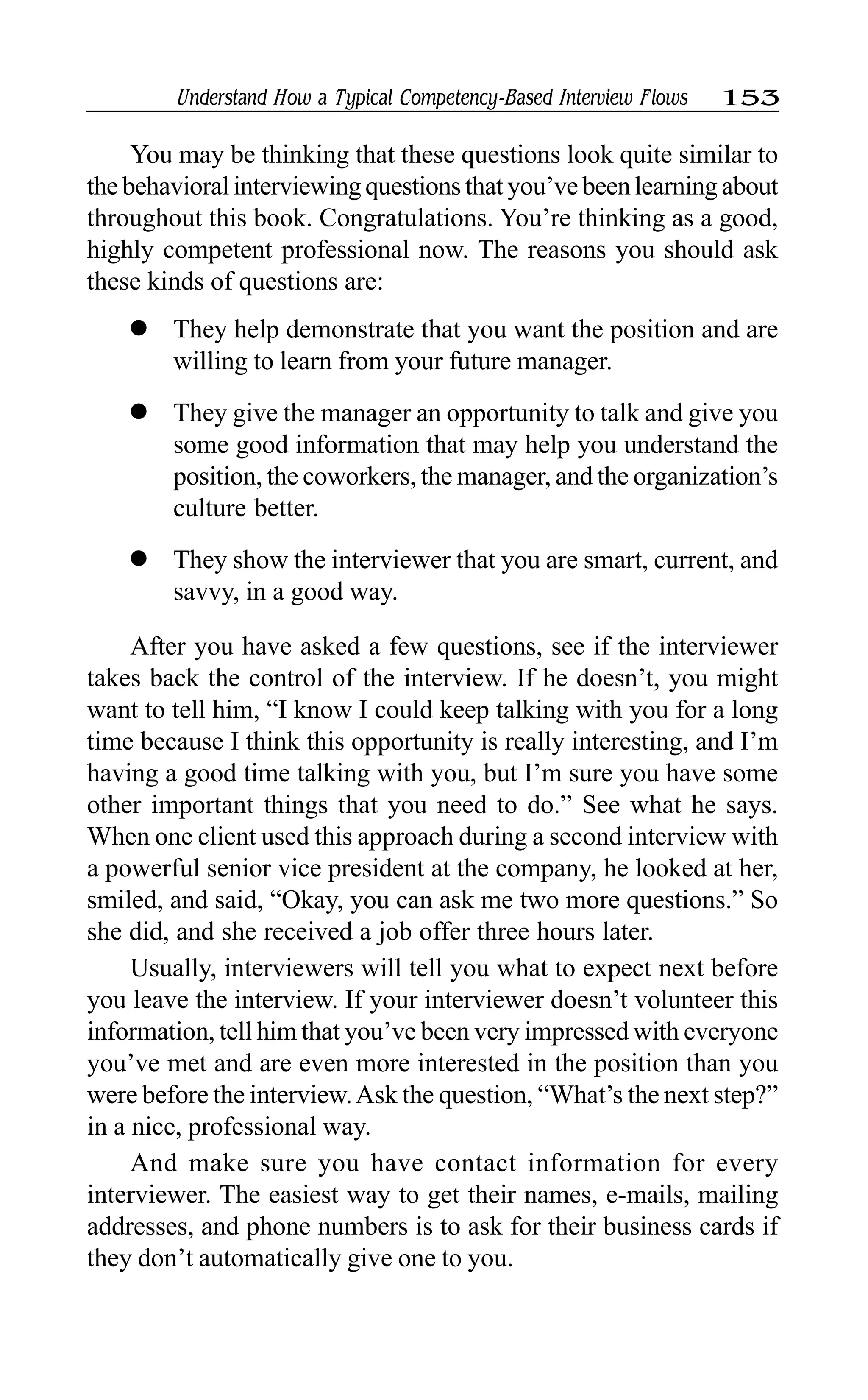 Understand How a Typical Competency-Based Interview Flows 153
You may be thinking that these questions look quite similar to
the behavioral interviewing questions that you’ve been learning about
throughout this book. Congratulations. You’re thinking as a good,
highly competent professional now. The reasons you should ask
these kinds of questions are:
l They help demonstrate that you want the position and are
willing to learn from your future manager.
l They give the manager an opportunity to talk and give you
some good information that may help you understand the
position, the coworkers, the manager, and the organization’s
culture better.
l They show the interviewer that you are smart, current, and
savvy, in a good way.
After you have asked a few questions, see if the interviewer
takes back the control of the interview. If he doesn’t, you might
want to tell him, “I know I could keep talking with you for a long
time because I think this opportunity is really interesting, and I’m
having a good time talking with you, but I’m sure you have some
other important things that you need to do.” See what he says.
When one client used this approach during a second interview with
a powerful senior vice president at the company, he looked at her,
smiled, and said, “Okay, you can ask me two more questions.” So
she did, and she received a job offer three hours later.
Usually, interviewers will tell you what to expect next before
you leave the interview. If your interviewer doesn’t volunteer this
information, tell him that you’ve been very impressed with everyone
you’ve met and are even more interested in the position than you
were before the interview.Ask the question, “What’s the next step?”
in a nice, professional way.
And make sure you have contact information for every
interviewer. The easiest way to get their names, e-mails, mailing
addresses, and phone numbers is to ask for their business cards if
they don’t automatically give one to you.
 