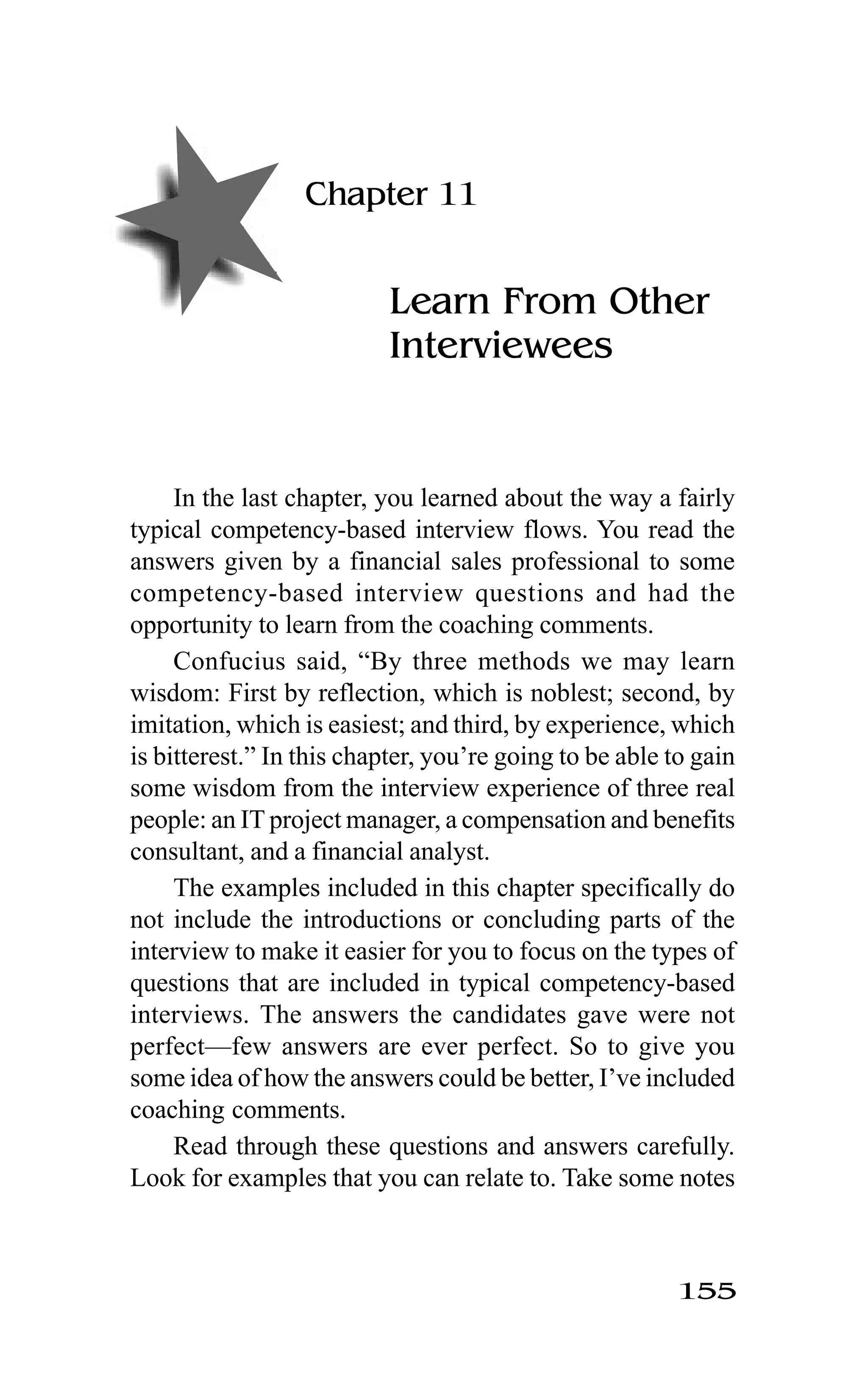 155
Chapter 11
Learn From Other
Interviewees
In the last chapter, you learned about the way a fairly
typical competency-based interview flows. You read the
answers given by a financial sales professional to some
competency-based interview questions and had the
opportunity to learn from the coaching comments.
Confucius said, “By three methods we may learn
wisdom: First by reflection, which is noblest; second, by
imitation, which is easiest; and third, by experience, which
is bitterest.” In this chapter, you’re going to be able to gain
some wisdom from the interview experience of three real
people: an IT project manager, a compensation and benefits
consultant, and a financial analyst.
The examples included in this chapter specifically do
not include the introductions or concluding parts of the
interview to make it easier for you to focus on the types of
questions that are included in typical competency-based
interviews. The answers the candidates gave were not
perfect—few answers are ever perfect. So to give you
some idea of how the answers could be better, I’ve included
coaching comments.
Read through these questions and answers carefully.
Look for examples that you can relate to. Take some notes
 