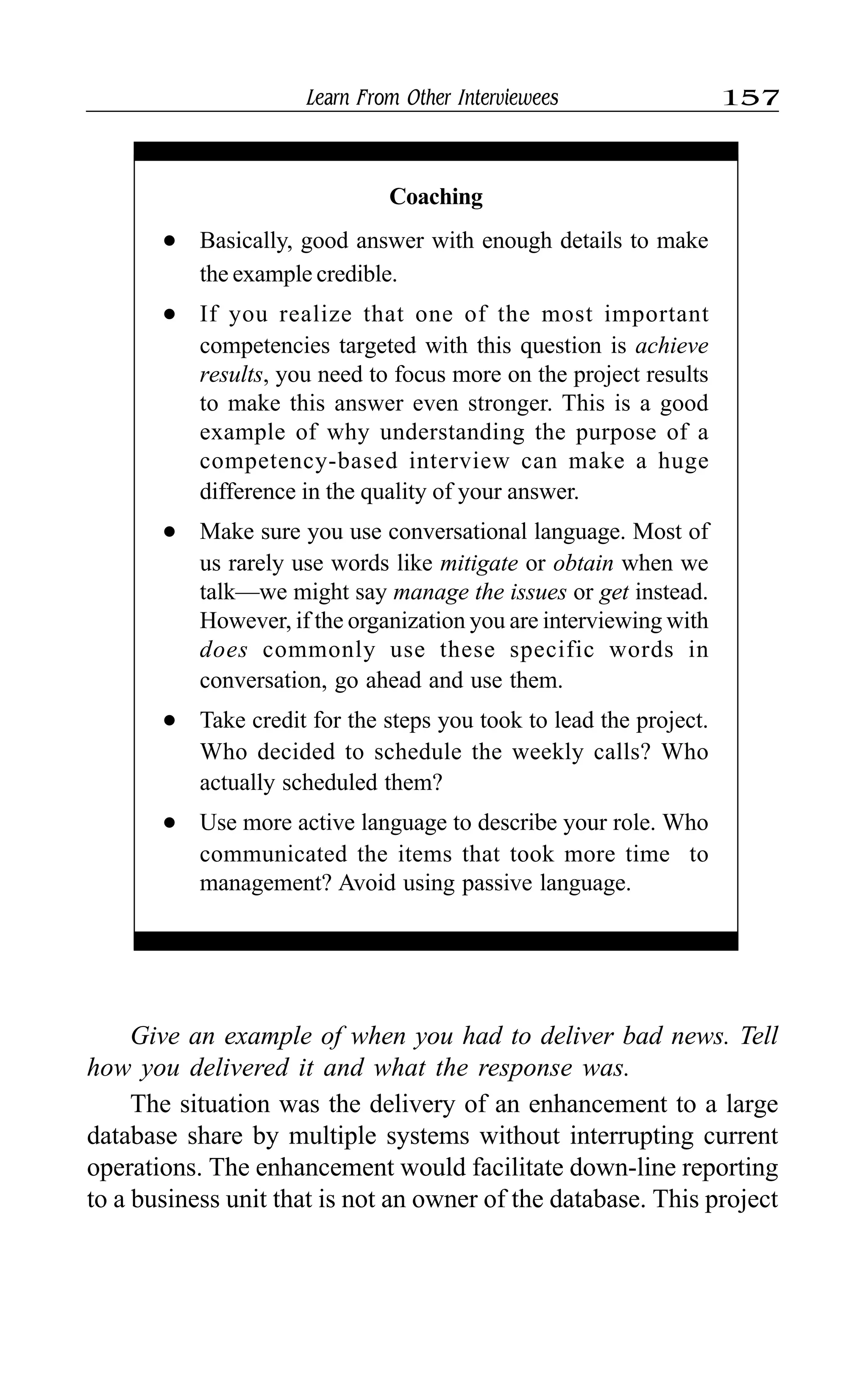 Learn From Other Interviewees 157
Coaching
l Basically, good answer with enough details to make
the example credible.
l If you realize that one of the most important
competencies targeted with this question is achieve
results, you need to focus more on the project results
to make this answer even stronger. This is a good
example of why understanding the purpose of a
competency-based interview can make a huge
difference in the quality of your answer.
l Make sure you use conversational language. Most of
us rarely use words like mitigate or obtain when we
talk—we might say manage the issues or get instead.
However, if the organization you are interviewing with
does commonly use these specific words in
conversation, go ahead and use them.
l Take credit for the steps you took to lead the project.
Who decided to schedule the weekly calls? Who
actually scheduled them?
l Use more active language to describe your role. Who
communicated the items that took more time to
management? Avoid using passive language.
Give an example of when you had to deliver bad news. Tell
how you delivered it and what the response was.
The situation was the delivery of an enhancement to a large
database share by multiple systems without interrupting current
operations. The enhancement would facilitate down-line reporting
to a business unit that is not an owner of the database. This project
 