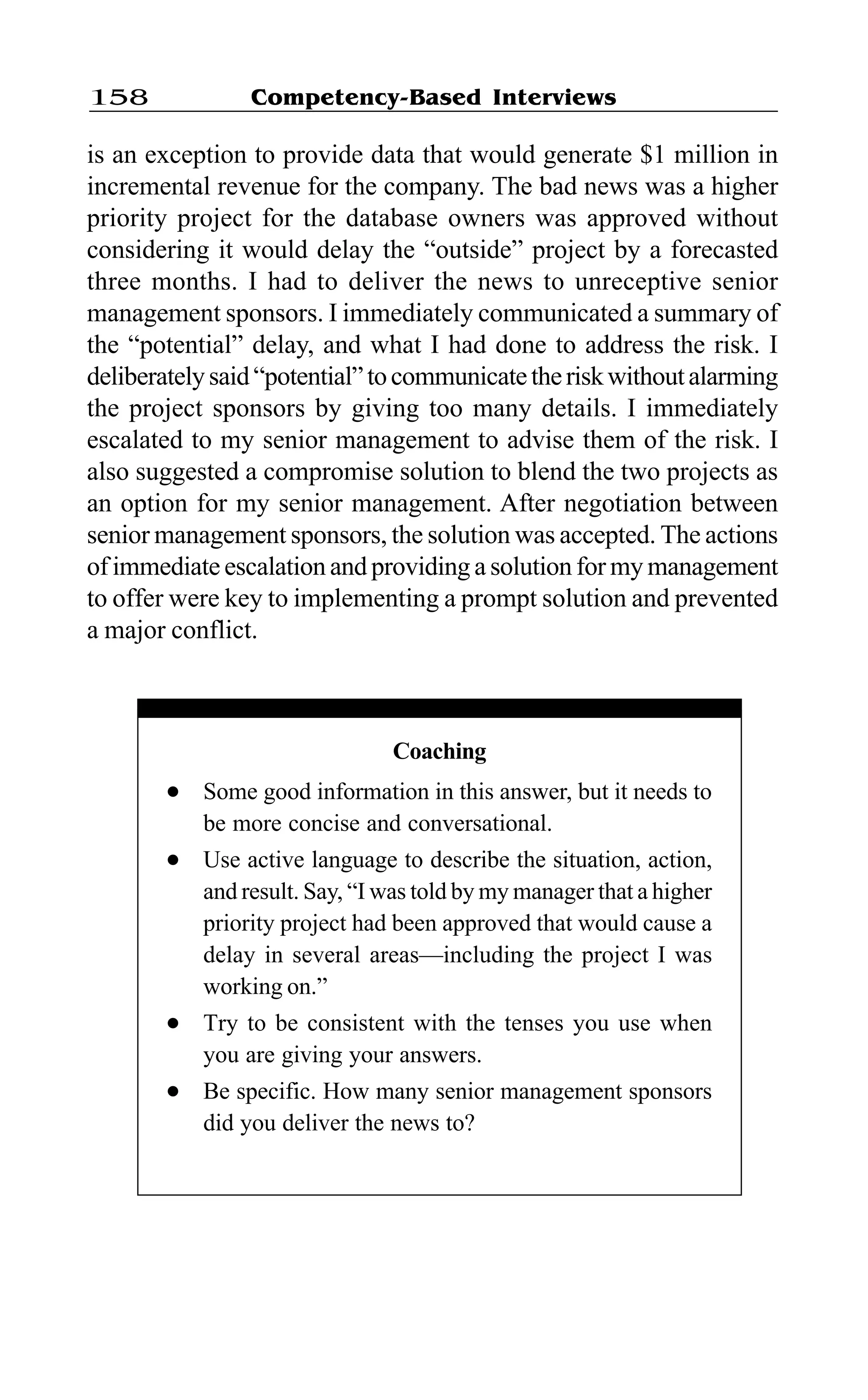 Competency-Based Interviews158
is an exception to provide data that would generate $1 million in
incremental revenue for the company. The bad news was a higher
priority project for the database owners was approved without
considering it would delay the “outside” project by a forecasted
three months. I had to deliver the news to unreceptive senior
management sponsors. I immediately communicated a summary of
the “potential” delay, and what I had done to address the risk. I
deliberatelysaid“potential”tocommunicatetheriskwithoutalarming
the project sponsors by giving too many details. I immediately
escalated to my senior management to advise them of the risk. I
also suggested a compromise solution to blend the two projects as
an option for my senior management. After negotiation between
senior management sponsors, the solution was accepted. The actions
of immediate escalation and providing a solution for my management
to offer were key to implementing a prompt solution and prevented
a major conflict.
Coaching
l Some good information in this answer, but it needs to
be more concise and conversational.
l Use active language to describe the situation, action,
and result. Say, “I was told by my manager that a higher
priority project had been approved that would cause a
delay in several areas—including the project I was
working on.”
l Try to be consistent with the tenses you use when
you are giving your answers.
l Be specific. How many senior management sponsors
did you deliver the news to?
 