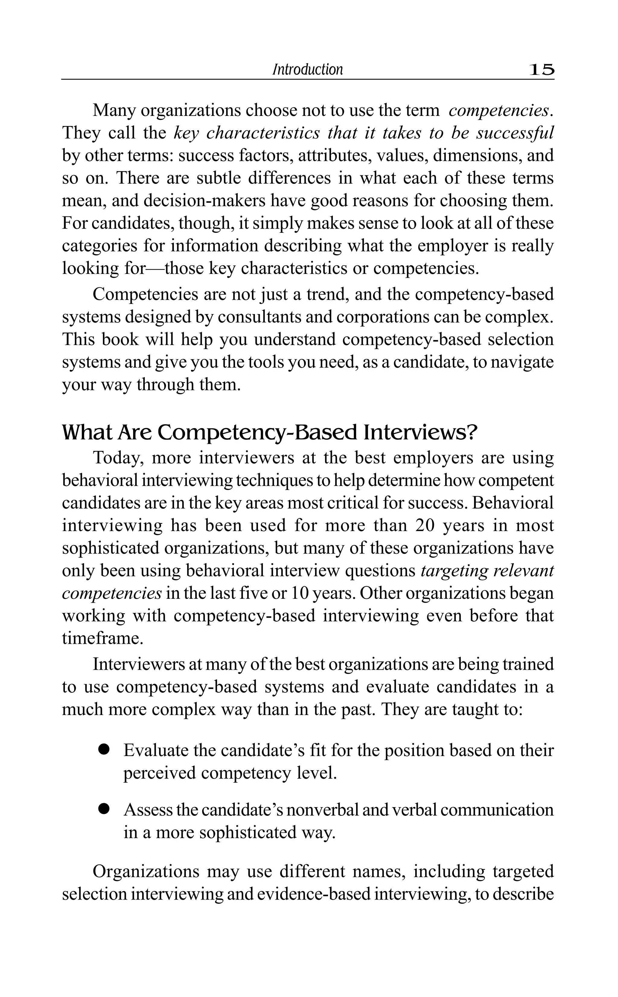Introduction 15
Many organizations choose not to use the term competencies.
They call the key characteristics that it takes to be successful
by other terms: success factors, attributes, values, dimensions, and
so on. There are subtle differences in what each of these terms
mean, and decision-makers have good reasons for choosing them.
For candidates, though, it simply makes sense to look at all of these
categories for information describing what the employer is really
looking for—those key characteristics or competencies.
Competencies are not just a trend, and the competency-based
systems designed by consultants and corporations can be complex.
This book will help you understand competency-based selection
systems and give you the tools you need, as a candidate, to navigate
your way through them.
What Are Competency-Based Interviews?
Today, more interviewers at the best employers are using
behavioral interviewing techniques to help determine how competent
candidates are in the key areas most critical for success. Behavioral
interviewing has been used for more than 20 years in most
sophisticated organizations, but many of these organizations have
only been using behavioral interview questions targeting relevant
competencies in the last five or 10 years. Other organizations began
working with competency-based interviewing even before that
timeframe.
Interviewers at many of the best organizations are being trained
to use competency-based systems and evaluate candidates in a
much more complex way than in the past. They are taught to:
l Evaluate the candidate’s fit for the position based on their
perceived competency level.
l Assess the candidate’s nonverbal and verbal communication
in a more sophisticated way.
Organizations may use different names, including targeted
selection interviewing and evidence-based interviewing, to describe
 