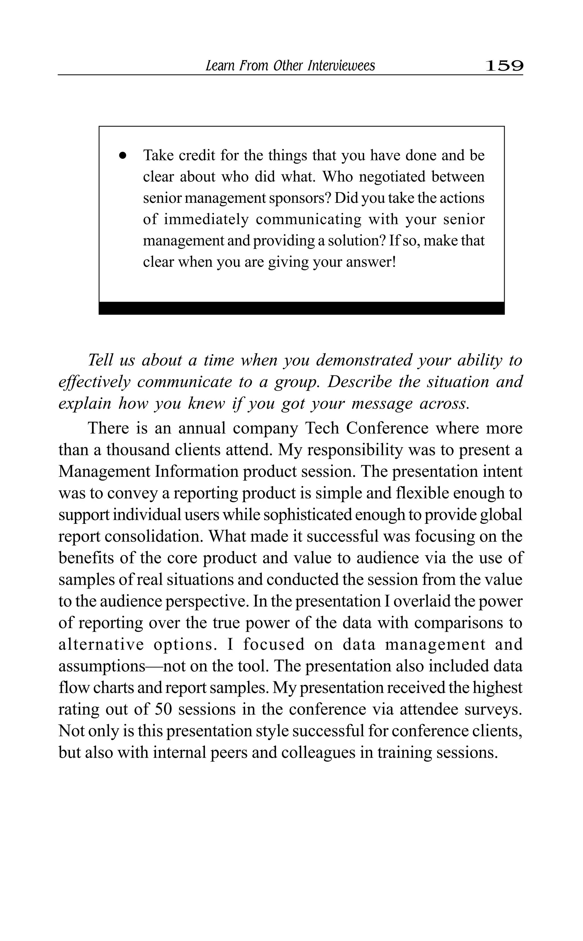 Learn From Other Interviewees 159
Tell us about a time when you demonstrated your ability to
effectively communicate to a group. Describe the situation and
explain how you knew if you got your message across.
There is an annual company Tech Conference where more
than a thousand clients attend. My responsibility was to present a
Management Information product session. The presentation intent
was to convey a reporting product is simple and flexible enough to
support individual users while sophisticated enough to provide global
report consolidation. What made it successful was focusing on the
benefits of the core product and value to audience via the use of
samples of real situations and conducted the session from the value
to the audience perspective. In the presentation I overlaid the power
of reporting over the true power of the data with comparisons to
alternative options. I focused on data management and
assumptions—not on the tool. The presentation also included data
flow charts and report samples. My presentation received the highest
rating out of 50 sessions in the conference via attendee surveys.
Not only is this presentation style successful for conference clients,
but also with internal peers and colleagues in training sessions.
l Take credit for the things that you have done and be
clear about who did what. Who negotiated between
senior management sponsors? Did you take the actions
of immediately communicating with your senior
management and providing a solution? If so, make that
clear when you are giving your answer!
 