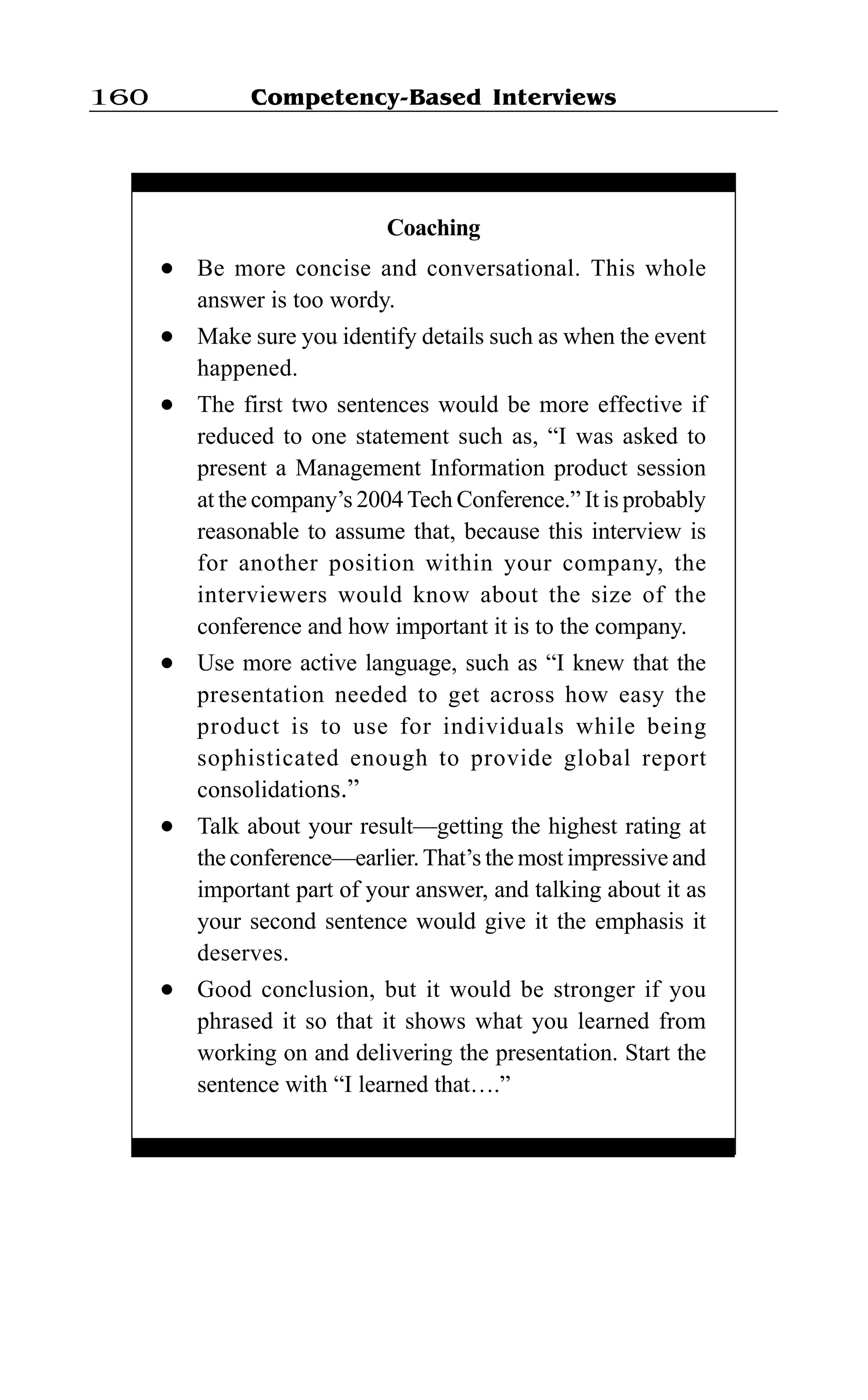 Competency-Based Interviews160
Coaching
l Be more concise and conversational. This whole
answer is too wordy.
l Make sure you identify details such as when the event
happened.
l The first two sentences would be more effective if
reduced to one statement such as, “I was asked to
present a Management Information product session
at the company’s 2004Tech Conference.” It is probably
reasonable to assume that, because this interview is
for another position within your company, the
interviewers would know about the size of the
conference and how important it is to the company.
l Use more active language, such as “I knew that the
presentation needed to get across how easy the
product is to use for individuals while being
sophisticated enough to provide global report
consolidations.”
l Talk about your result—getting the highest rating at
the conference—earlier.That’s the most impressive and
important part of your answer, and talking about it as
your second sentence would give it the emphasis it
deserves.
l Good conclusion, but it would be stronger if you
phrased it so that it shows what you learned from
working on and delivering the presentation. Start the
sentence with “I learned that….”
 