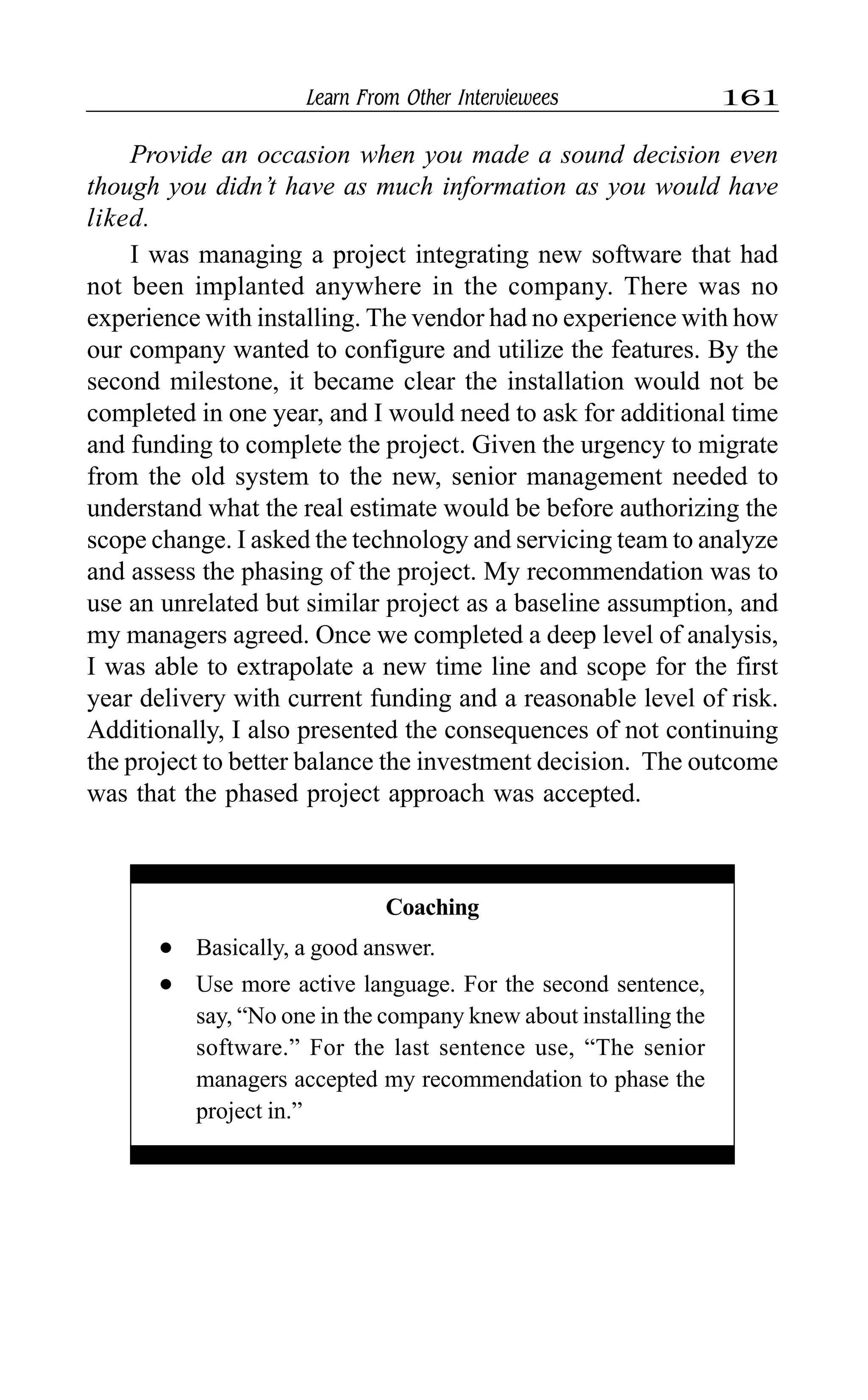 Learn From Other Interviewees 161
Provide an occasion when you made a sound decision even
though you didn’t have as much information as you would have
liked.
I was managing a project integrating new software that had
not been implanted anywhere in the company. There was no
experience with installing. The vendor had no experience with how
our company wanted to configure and utilize the features. By the
second milestone, it became clear the installation would not be
completed in one year, and I would need to ask for additional time
and funding to complete the project. Given the urgency to migrate
from the old system to the new, senior management needed to
understand what the real estimate would be before authorizing the
scope change. I asked the technology and servicing team to analyze
and assess the phasing of the project. My recommendation was to
use an unrelated but similar project as a baseline assumption, and
my managers agreed. Once we completed a deep level of analysis,
I was able to extrapolate a new time line and scope for the first
year delivery with current funding and a reasonable level of risk.
Additionally, I also presented the consequences of not continuing
the project to better balance the investment decision. The outcome
was that the phased project approach was accepted.
Coaching
l Basically, a good answer.
l Use more active language. For the second sentence,
say, “No one in the company knew about installing the
software.” For the last sentence use, “The senior
managers accepted my recommendation to phase the
project in.”
 