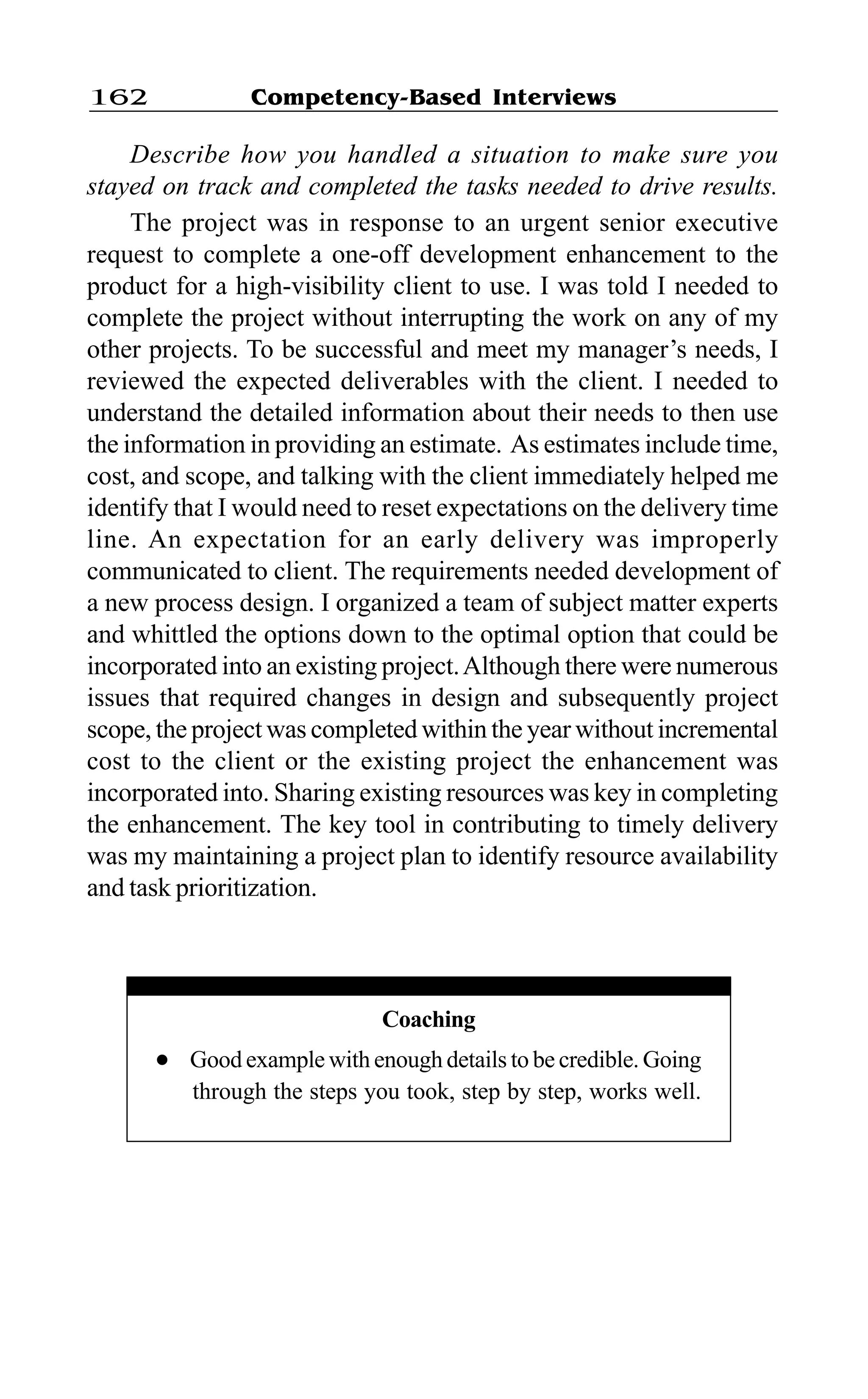 Competency-Based Interviews162
Describe how you handled a situation to make sure you
stayed on track and completed the tasks needed to drive results.
The project was in response to an urgent senior executive
request to complete a one-off development enhancement to the
product for a high-visibility client to use. I was told I needed to
complete the project without interrupting the work on any of my
other projects. To be successful and meet my manager’s needs, I
reviewed the expected deliverables with the client. I needed to
understand the detailed information about their needs to then use
the information in providing an estimate. As estimates include time,
cost, and scope, and talking with the client immediately helped me
identify that I would need to reset expectations on the delivery time
line. An expectation for an early delivery was improperly
communicated to client. The requirements needed development of
a new process design. I organized a team of subject matter experts
and whittled the options down to the optimal option that could be
incorporated into an existing project.Although there were numerous
issues that required changes in design and subsequently project
scope, the project was completed within the year without incremental
cost to the client or the existing project the enhancement was
incorporated into. Sharing existing resources was key in completing
the enhancement. The key tool in contributing to timely delivery
was my maintaining a project plan to identify resource availability
and task prioritization.
Coaching
l Good example with enough details to be credible. Going
through the steps you took, step by step, works well.
 
